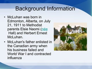 Background Information  McLuhan was born in Edmonton, Alberta,  on July 21, 1911  to Methodist parents Elsie Naomi ( née  Hall) and Herbert Ernest McLuhan. McLuhan's father enlisted in the Canadian army when his business failed and World War I and contracted influenza  