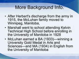 More Background Info. After Herbert's discharge from the army in 1915, the McLuhan family moved to Winnipeg, Manitoba,  Marshall went to school attending Kelvin Technical High School before enrolling in the University of Manitoba in 1928  McLuhan earned a BA (1933)—winning a University Gold Medal in Arts and Sciences—and MA (1934) in English from the University of Manitoba  