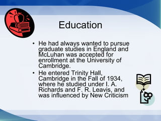 Education He had always wanted to pursue graduate studies in England and McLuhan was accepted for enrollment at the University of Cambridge.  He entered Trinity Hall, Cambridge in the Fall of 1934, where he studied under I. A. Richards and F. R. Leavis, and was influenced by New Criticism 