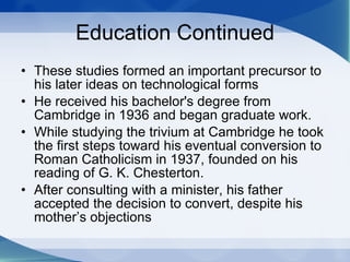 Education Continued These studies formed an important precursor to his later ideas on technological forms He received his bachelor's degree from Cambridge in 1936 and began graduate work.  While studying the trivium at Cambridge he took the first steps toward his eventual conversion to Roman Catholicism in 1937, founded on his reading of G. K. Chesterton.  After consulting with a minister, his father accepted the decision to convert, despite his mother’s objections  
