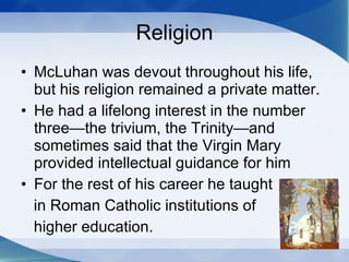 Religion McLuhan was devout throughout his life, but his religion remained a private matter.  He had a lifelong interest in the number three—the trivium, the Trinity—and sometimes said that the Virgin Mary provided intellectual guidance for him For the rest of his career he taught in Roman Catholic institutions of  higher education. 