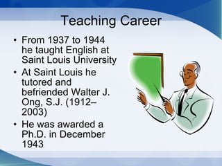 Teaching Career From 1937 to 1944 he taught English at Saint Louis University  At Saint Louis he tutored and befriended Walter J. Ong, S.J. (1912–2003) He was awarded a Ph.D. in December 1943  
