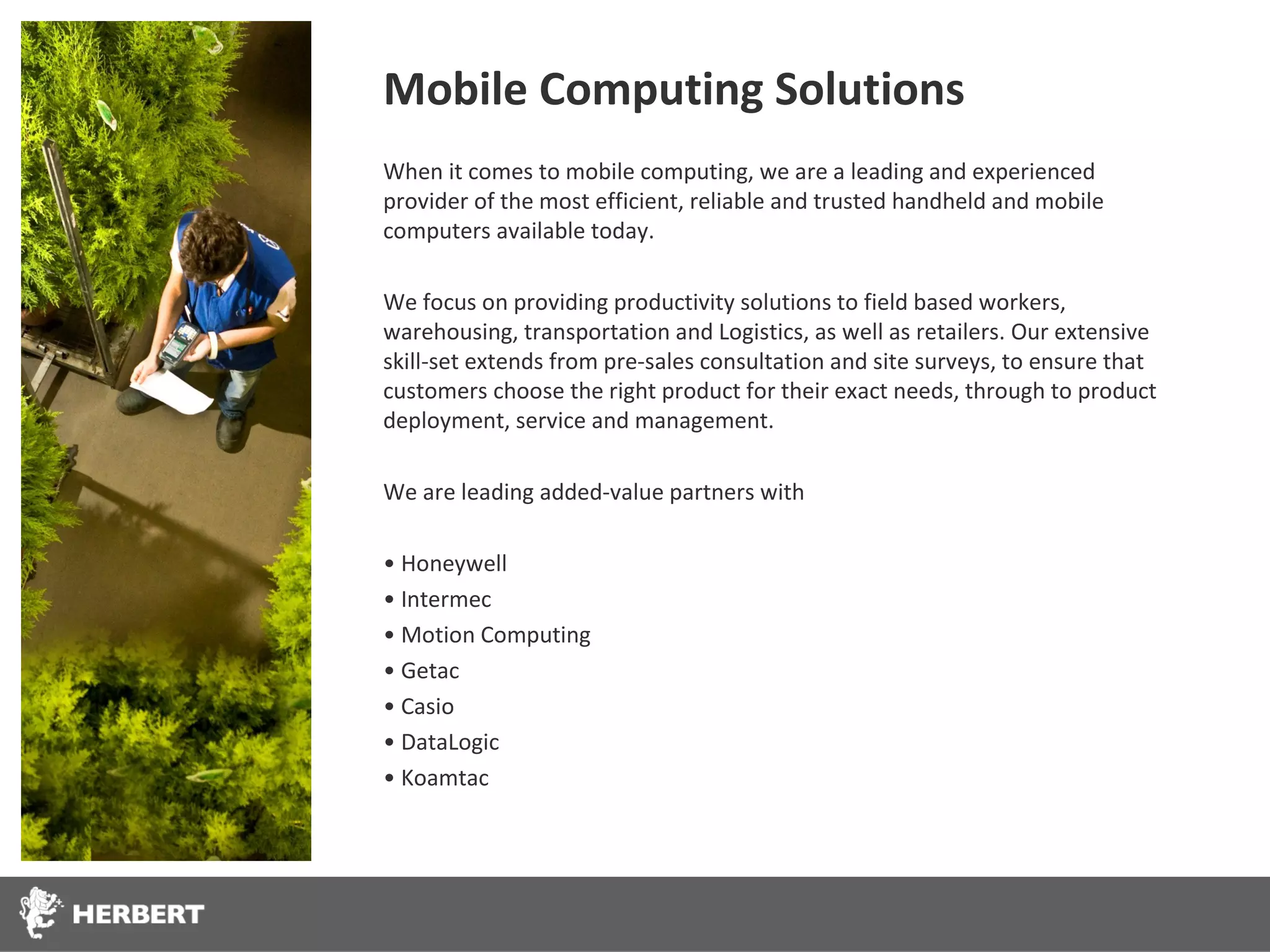 Mobile Computing Solutions
When it comes to mobile computing, we are a leading and experienced
provider of the most efficient, reliable and trusted handheld and mobile
computers available today.

We focus on providing productivity solutions to field based workers,
warehousing, transportation and Logistics, as well as retailers. Our extensive
skill-set extends from pre-sales consultation and site surveys, to ensure that
customers choose the right product for their exact needs, through to product
deployment, service and management.

We are leading added-value partners with

• Honeywell
• Intermec
• Motion Computing
• Getac
• Casio
• DataLogic
• Koamtac
 