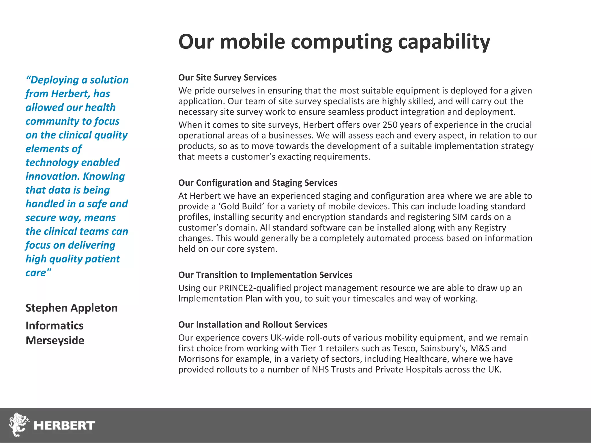 Our mobile computing capability
“Deploying a solution     Our Site Survey Services
from Herbert, has         We pride ourselves in ensuring that the most suitable equipment is deployed for a given
                          application. Our team of site survey specialists are highly skilled, and will carry out the
allowed our health        necessary site survey work to ensure seamless product integration and deployment.
community to focus        When it comes to site surveys, Herbert offers over 250 years of experience in the crucial
on the clinical quality   operational areas of a businesses. We will assess each and every aspect, in relation to our
elements of               products, so as to move towards the development of a suitable implementation strategy
                          that meets a customer’s exacting requirements.
technology enabled
innovation. Knowing
                          Our Configuration and Staging Services
that data is being        At Herbert we have an experienced staging and configuration area where we are able to
handled in a safe and     provide a ‘Gold Build’ for a variety of mobile devices. This can include loading standard
secure way, means         profiles, installing security and encryption standards and registering SIM cards on a
the clinical teams can    customer’s domain. All standard software can be installed along with any Registry
                          changes. This would generally be a completely automated process based on information
focus on delivering       held on our core system.
high quality patient
care"                     Our Transition to Implementation Services
                          Using our PRINCE2-qualified project management resource we are able to draw up an
                          Implementation Plan with you, to suit your timescales and way of working.
Stephen Appleton
Informatics               Our Installation and Rollout Services
Merseyside                Our experience covers UK-wide roll-outs of various mobility equipment, and we remain
                          first choice from working with Tier 1 retailers such as Tesco, Sainsbury's, M&S and
                          Morrisons for example, in a variety of sectors, including Healthcare, where we have
                          provided rollouts to a number of NHS Trusts and Private Hospitals across the UK.
 