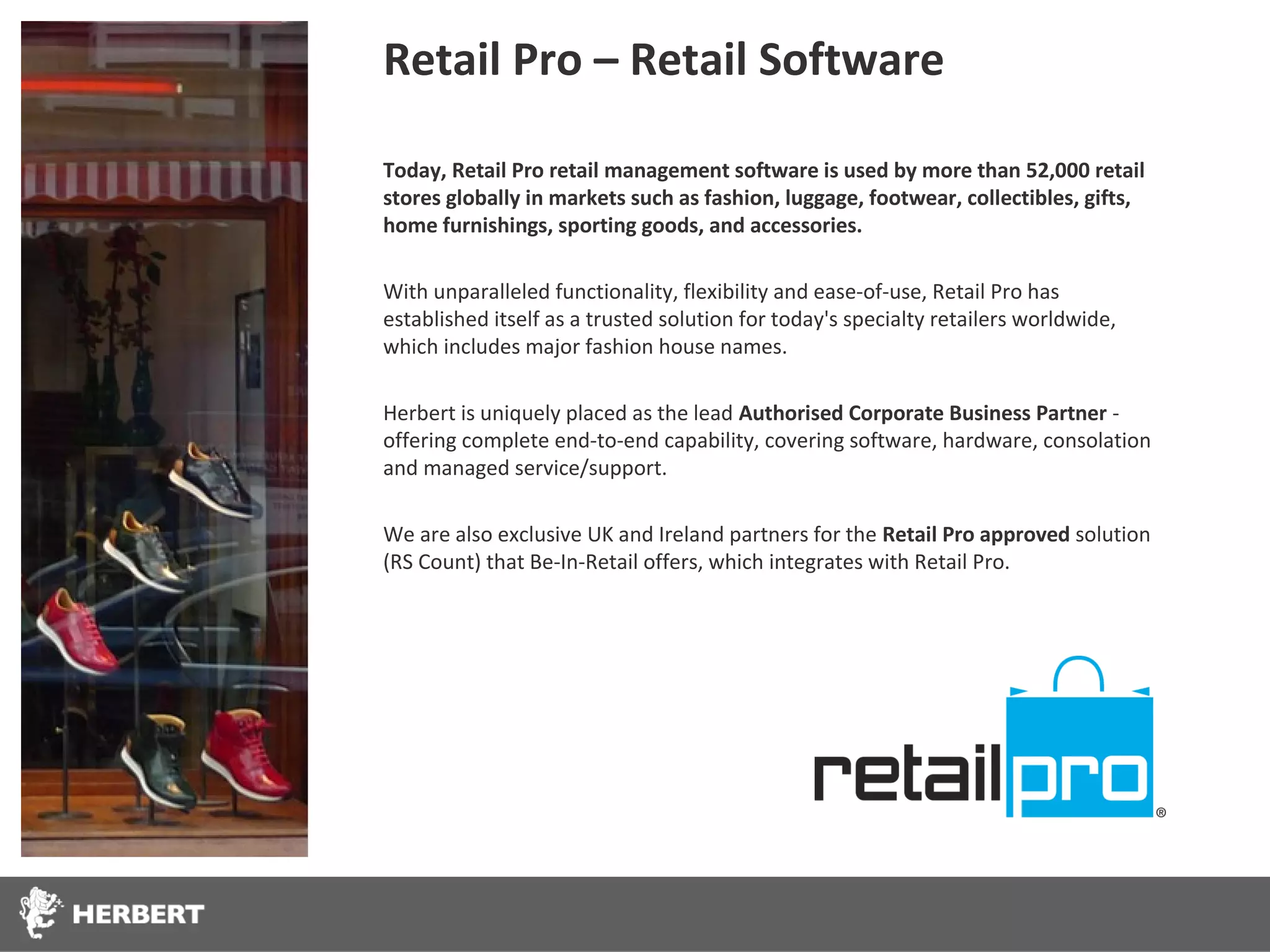 Retail Pro – Retail Software

Today, Retail Pro retail management software is used by more than 52,000 retail
stores globally in markets such as fashion, luggage, footwear, collectibles, gifts,
home furnishings, sporting goods, and accessories.

With unparalleled functionality, flexibility and ease-of-use, Retail Pro has
established itself as a trusted solution for today's specialty retailers worldwide,
which includes major fashion house names.

Herbert is uniquely placed as the lead Authorised Corporate Business Partner -
offering complete end-to-end capability, covering software, hardware, consolation
and managed service/support.

We are also exclusive UK and Ireland partners for the Retail Pro approved solution
(RS Count) that Be-In-Retail offers, which integrates with Retail Pro.
 