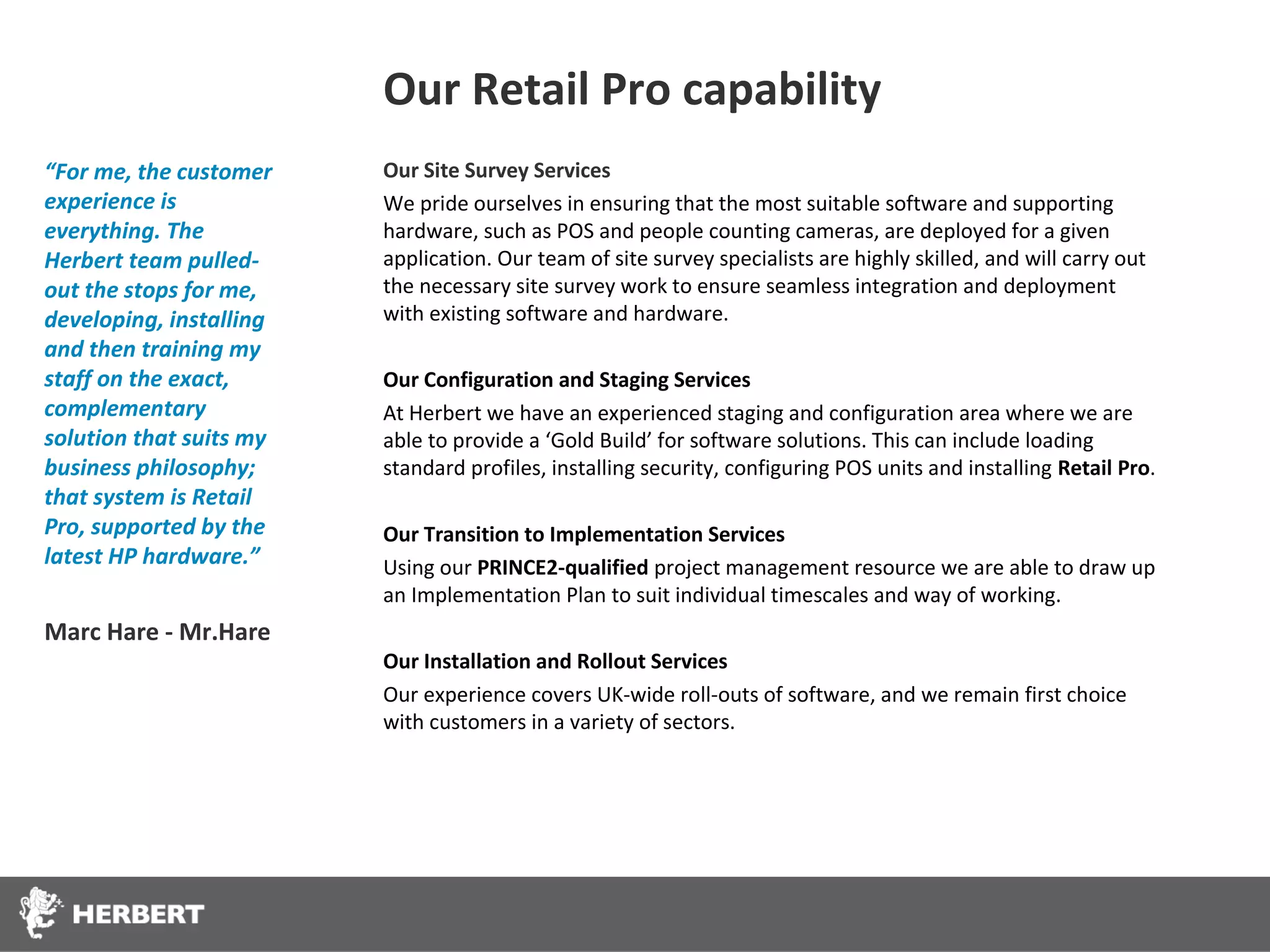 Our Retail Pro capability
“For me, the customer    Our Site Survey Services
experience is            We pride ourselves in ensuring that the most suitable software and supporting
everything. The          hardware, such as POS and people counting cameras, are deployed for a given
Herbert team pulled-     application. Our team of site survey specialists are highly skilled, and will carry out
out the stops for me,    the necessary site survey work to ensure seamless integration and deployment
developing, installing   with existing software and hardware.
and then training my
staff on the exact,      Our Configuration and Staging Services
complementary            At Herbert we have an experienced staging and configuration area where we are
solution that suits my   able to provide a ‘Gold Build’ for software solutions. This can include loading
business philosophy;     standard profiles, installing security, configuring POS units and installing Retail Pro.
that system is Retail
Pro, supported by the    Our Transition to Implementation Services
latest HP hardware.”     Using our PRINCE2-qualified project management resource we are able to draw up
                         an Implementation Plan to suit individual timescales and way of working.
Marc Hare - Mr.Hare
                         Our Installation and Rollout Services
                         Our experience covers UK-wide roll-outs of software, and we remain first choice
                         with customers in a variety of sectors.
 