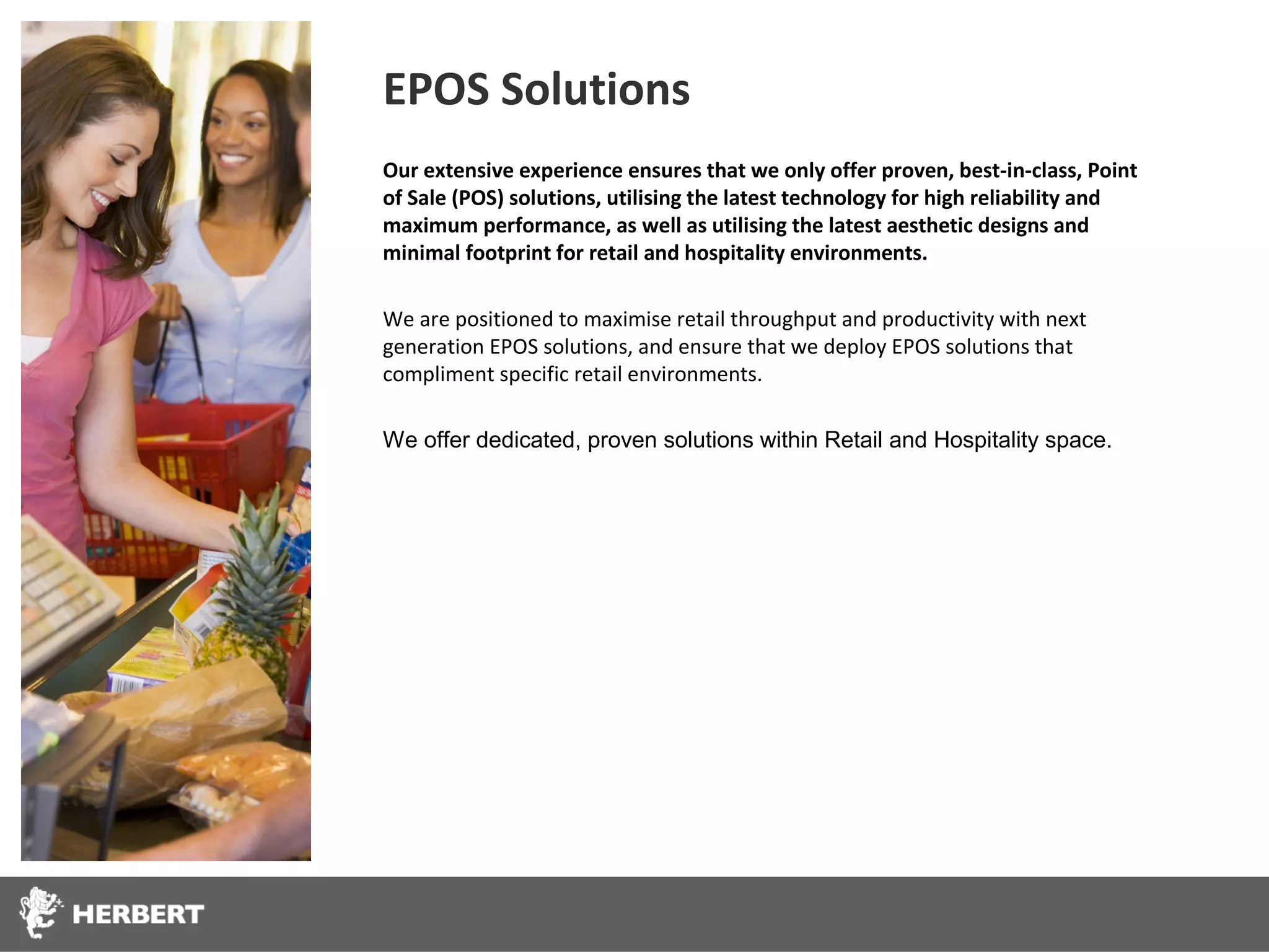 EPOS Solutions
Our extensive experience ensures that we only offer proven, best-in-class, Point
of Sale (POS) solutions, utilising the latest technology for high reliability and
maximum performance, as well as utilising the latest aesthetic designs and
minimal footprint for retail and hospitality environments.

We are positioned to maximise retail throughput and productivity with next
generation EPOS solutions, and ensure that we deploy EPOS solutions that
compliment specific retail environments.

We offer dedicated, proven solutions within Retail and Hospitality space.
 