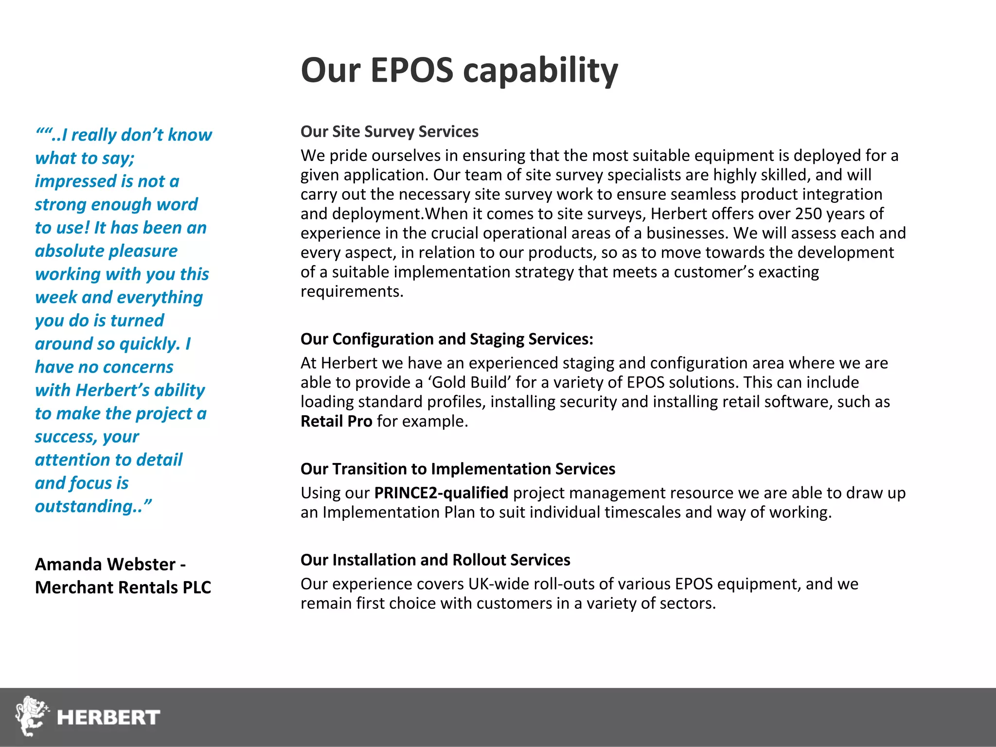 Our EPOS capability
““..I really don’t know   Our Site Survey Services
what to say;              We pride ourselves in ensuring that the most suitable equipment is deployed for a
impressed is not a        given application. Our team of site survey specialists are highly skilled, and will
                          carry out the necessary site survey work to ensure seamless product integration
strong enough word        and deployment.When it comes to site surveys, Herbert offers over 250 years of
to use! It has been an    experience in the crucial operational areas of a businesses. We will assess each and
absolute pleasure         every aspect, in relation to our products, so as to move towards the development
working with you this     of a suitable implementation strategy that meets a customer’s exacting
week and everything       requirements.
you do is turned
around so quickly. I      Our Configuration and Staging Services:
have no concerns          At Herbert we have an experienced staging and configuration area where we are
with Herbert’s ability    able to provide a ‘Gold Build’ for a variety of EPOS solutions. This can include
                          loading standard profiles, installing security and installing retail software, such as
to make the project a     Retail Pro for example.
success, your
attention to detail       Our Transition to Implementation Services
and focus is              Using our PRINCE2-qualified project management resource we are able to draw up
outstanding..”            an Implementation Plan to suit individual timescales and way of working.

Amanda Webster -          Our Installation and Rollout Services
Merchant Rentals PLC      Our experience covers UK-wide roll-outs of various EPOS equipment, and we
                          remain first choice with customers in a variety of sectors.
 