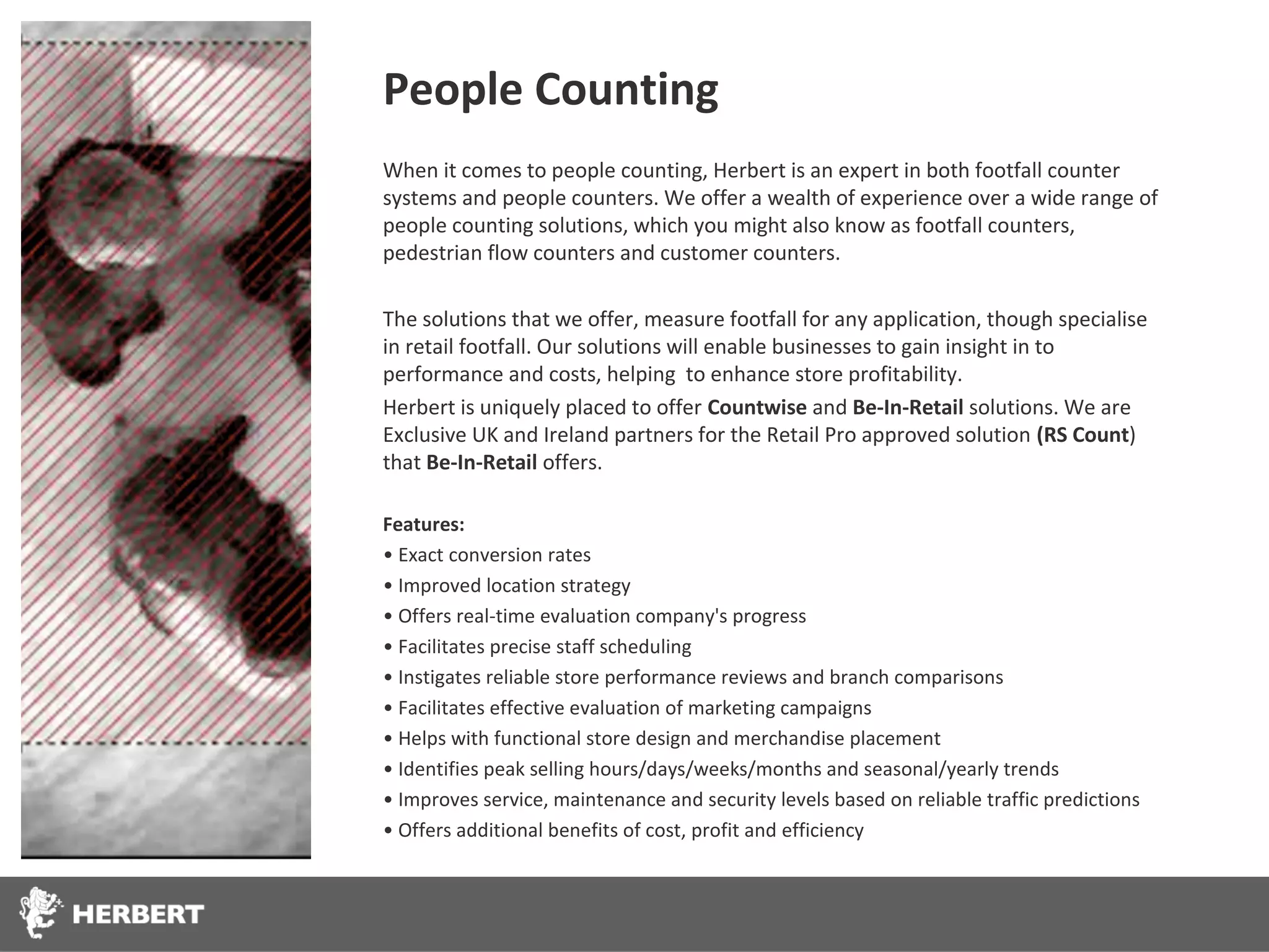 People Counting
When it comes to people counting, Herbert is an expert in both footfall counter
systems and people counters. We offer a wealth of experience over a wide range of
people counting solutions, which you might also know as footfall counters,
pedestrian flow counters and customer counters.

The solutions that we offer, measure footfall for any application, though specialise
in retail footfall. Our solutions will enable businesses to gain insight in to
performance and costs, helping to enhance store profitability.
Herbert is uniquely placed to offer Countwise and Be-In-Retail solutions. We are
Exclusive UK and Ireland partners for the Retail Pro approved solution (RS Count)
that Be-In-Retail offers.

Features:
• Exact conversion rates
• Improved location strategy
• Offers real-time evaluation company's progress
• Facilitates precise staff scheduling
• Instigates reliable store performance reviews and branch comparisons
• Facilitates effective evaluation of marketing campaigns
• Helps with functional store design and merchandise placement
• Identifies peak selling hours/days/weeks/months and seasonal/yearly trends
• Improves service, maintenance and security levels based on reliable traffic predictions
• Offers additional benefits of cost, profit and efficiency
 