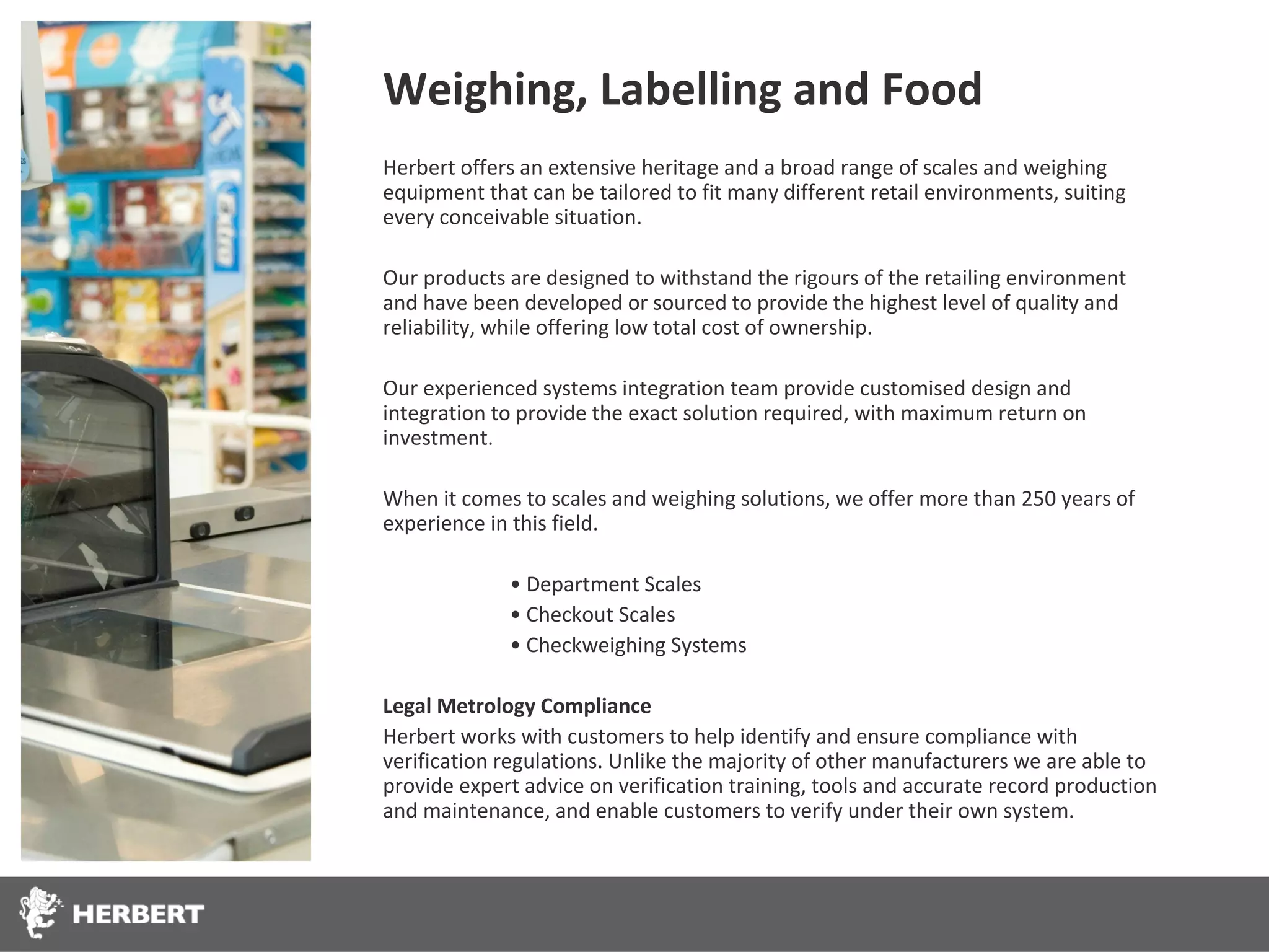 Weighing, Labelling and Food
Herbert offers an extensive heritage and a broad range of scales and weighing
equipment that can be tailored to fit many different retail environments, suiting
every conceivable situation.

Our products are designed to withstand the rigours of the retailing environment
and have been developed or sourced to provide the highest level of quality and
reliability, while offering low total cost of ownership.

Our experienced systems integration team provide customised design and
integration to provide the exact solution required, with maximum return on
investment.

When it comes to scales and weighing solutions, we offer more than 250 years of
experience in this field.

             • Department Scales
             • Checkout Scales
             • Checkweighing Systems

Legal Metrology Compliance
Herbert works with customers to help identify and ensure compliance with
verification regulations. Unlike the majority of other manufacturers we are able to
provide expert advice on verification training, tools and accurate record production
and maintenance, and enable customers to verify under their own system.
 