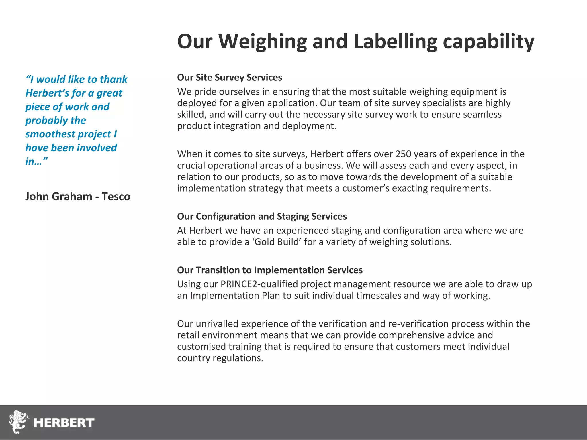 Our Weighing and Labelling capability
“I would like to thank   Our Site Survey Services
Herbert’s for a great    We pride ourselves in ensuring that the most suitable weighing equipment is
piece of work and        deployed for a given application. Our team of site survey specialists are highly
                         skilled, and will carry out the necessary site survey work to ensure seamless
probably the             product integration and deployment.
smoothest project I
have been involved
                         When it comes to site surveys, Herbert offers over 250 years of experience in the
in…”                     crucial operational areas of a business. We will assess each and every aspect, in
                         relation to our products, so as to move towards the development of a suitable
                         implementation strategy that meets a customer’s exacting requirements.
John Graham - Tesco
                         Our Configuration and Staging Services
                         At Herbert we have an experienced staging and configuration area where we are
                         able to provide a ‘Gold Build’ for a variety of weighing solutions.

                         Our Transition to Implementation Services
                         Using our PRINCE2-qualified project management resource we are able to draw up
                         an Implementation Plan to suit individual timescales and way of working.

                         Our unrivalled experience of the verification and re-verification process within the
                         retail environment means that we can provide comprehensive advice and
                         customised training that is required to ensure that customers meet individual
                         country regulations.
 