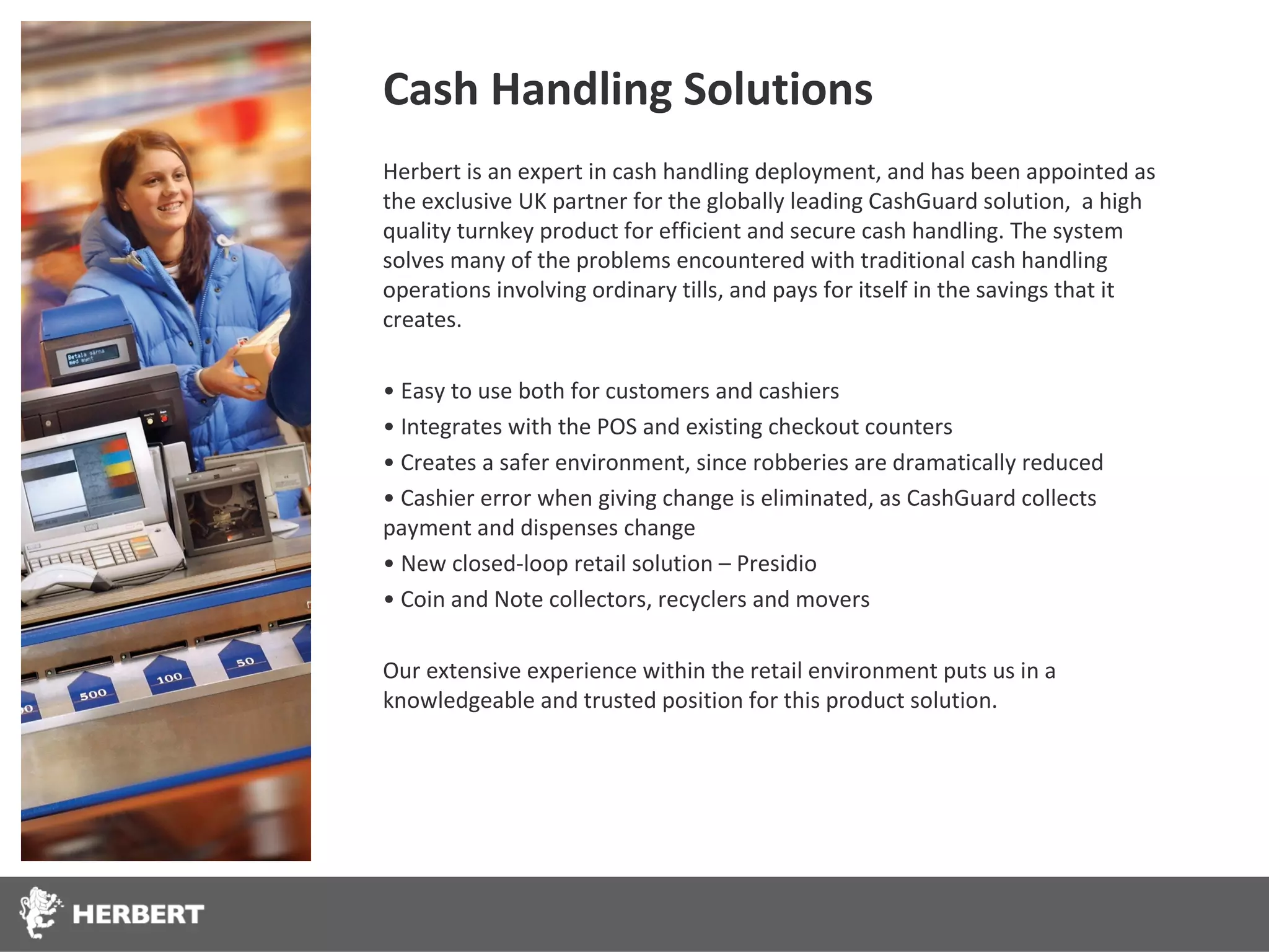 Cash Handling Solutions
Herbert is an expert in cash handling deployment, and has been appointed as
the exclusive UK partner for the globally leading CashGuard solution, a high
quality turnkey product for efficient and secure cash handling. The system
solves many of the problems encountered with traditional cash handling
operations involving ordinary tills, and pays for itself in the savings that it
creates.

• Easy to use both for customers and cashiers
• Integrates with the POS and existing checkout counters
• Creates a safer environment, since robberies are dramatically reduced
• Cashier error when giving change is eliminated, as CashGuard collects
payment and dispenses change
• New closed-loop retail solution – Presidio
• Coin and Note collectors, recyclers and movers

Our extensive experience within the retail environment puts us in a
knowledgeable and trusted position for this product solution.
 