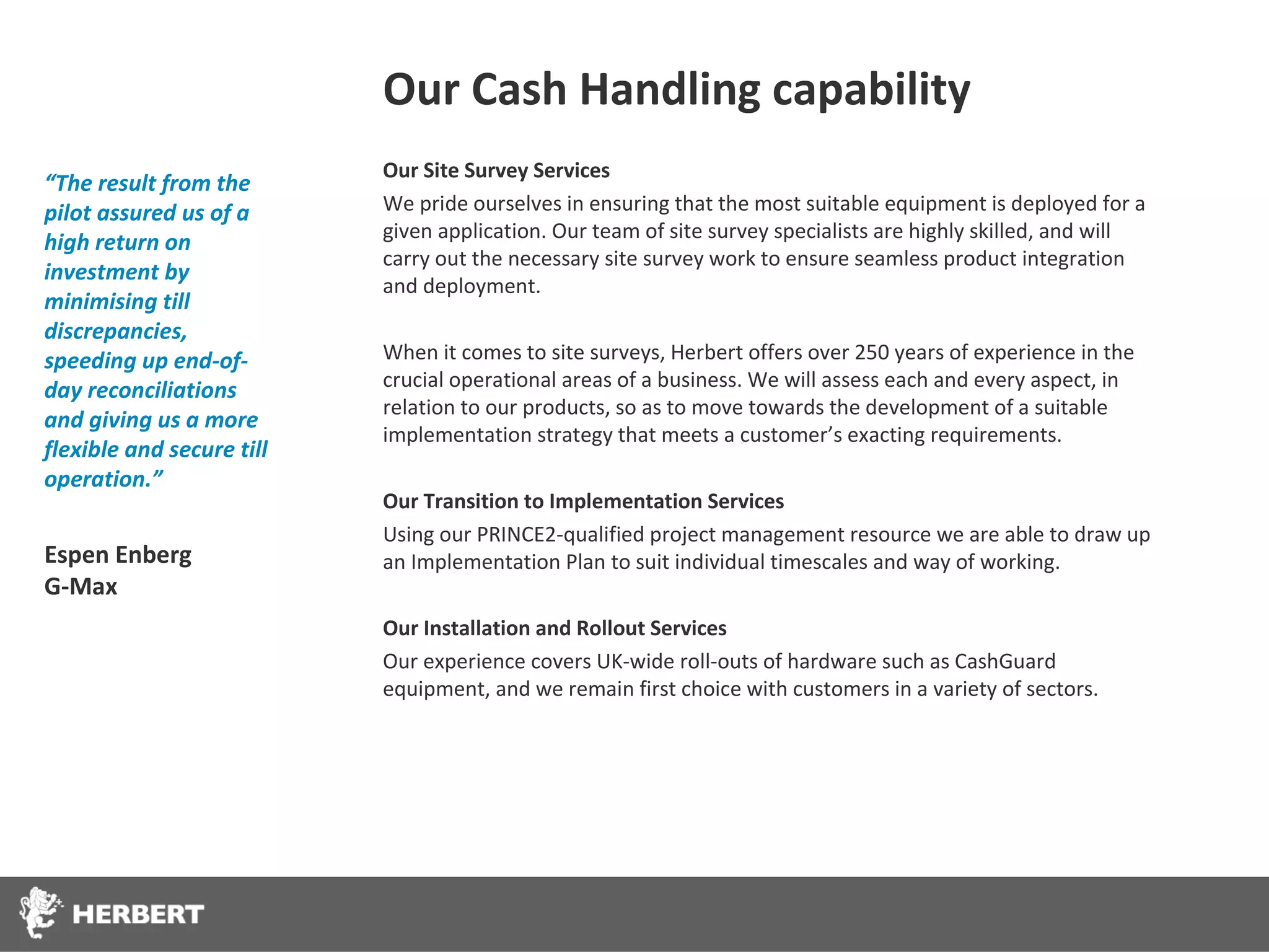 Our Cash Handling capability
                           Our Site Survey Services
“The result from the
pilot assured us of a      We pride ourselves in ensuring that the most suitable equipment is deployed for a
                           given application. Our team of site survey specialists are highly skilled, and will
high return on
                           carry out the necessary site survey work to ensure seamless product integration
investment by
                           and deployment.
minimising till
discrepancies,
speeding up end-of-        When it comes to site surveys, Herbert offers over 250 years of experience in the
day reconciliations        crucial operational areas of a business. We will assess each and every aspect, in
                           relation to our products, so as to move towards the development of a suitable
and giving us a more
                           implementation strategy that meets a customer’s exacting requirements.
flexible and secure till
operation.”
                           Our Transition to Implementation Services
                           Using our PRINCE2-qualified project management resource we are able to draw up
Espen Enberg               an Implementation Plan to suit individual timescales and way of working.
G-Max
                           Our Installation and Rollout Services
                           Our experience covers UK-wide roll-outs of hardware such as CashGuard
                           equipment, and we remain first choice with customers in a variety of sectors.
 