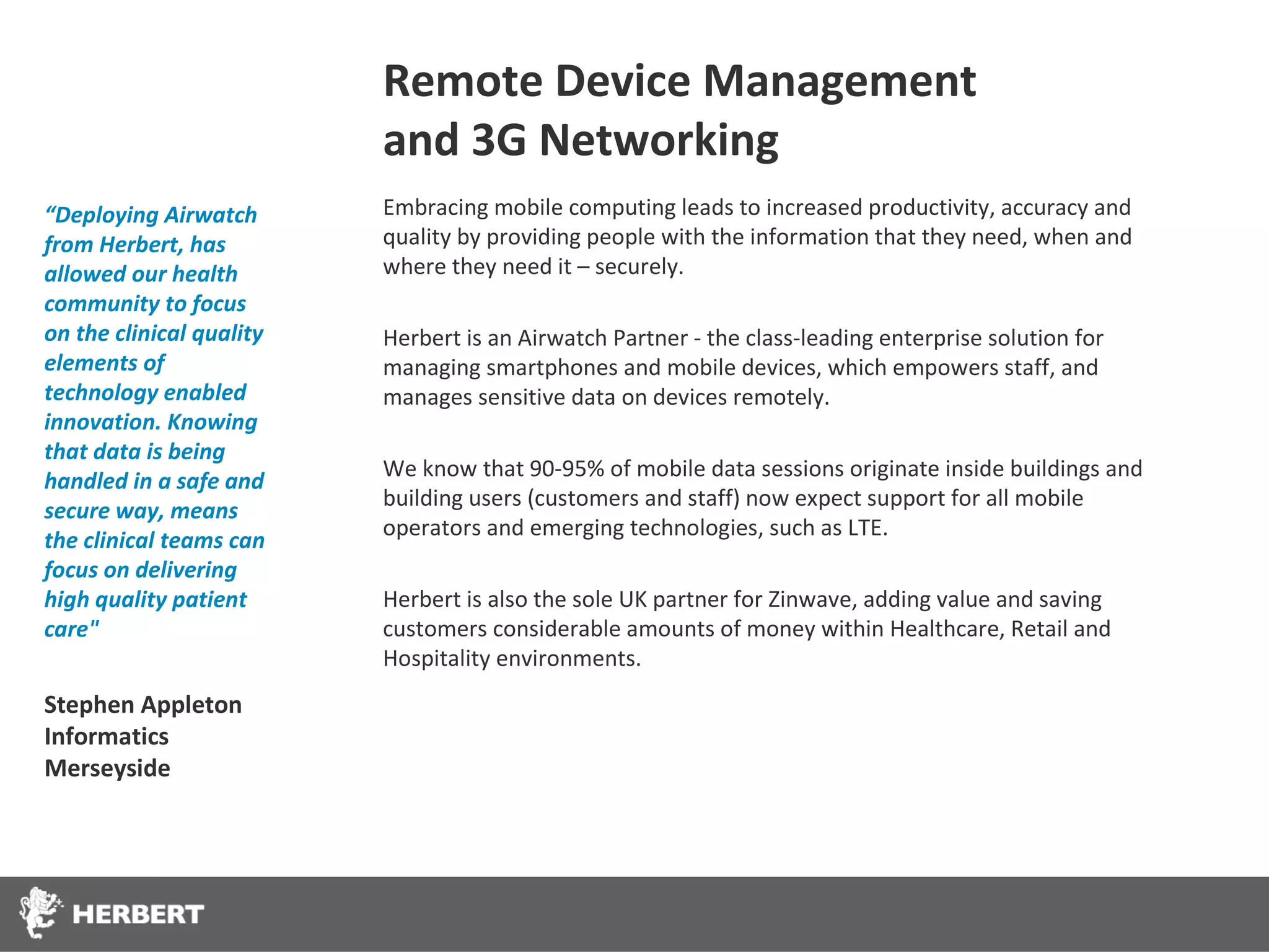 Remote Device Management
                          and 3G Networking
“Deploying Airwatch       Embracing mobile computing leads to increased productivity, accuracy and
from Herbert, has         quality by providing people with the information that they need, when and
allowed our health        where they need it – securely.
community to focus
on the clinical quality   Herbert is an Airwatch Partner - the class-leading enterprise solution for
elements of               managing smartphones and mobile devices, which empowers staff, and
technology enabled        manages sensitive data on devices remotely.
innovation. Knowing
that data is being
                          We know that 90-95% of mobile data sessions originate inside buildings and
handled in a safe and
                          building users (customers and staff) now expect support for all mobile
secure way, means
                          operators and emerging technologies, such as LTE.
the clinical teams can
focus on delivering
high quality patient      Herbert is also the sole UK partner for Zinwave, adding value and saving
care"                     customers considerable amounts of money within Healthcare, Retail and
                          Hospitality environments.
Stephen Appleton
Informatics
Merseyside
 