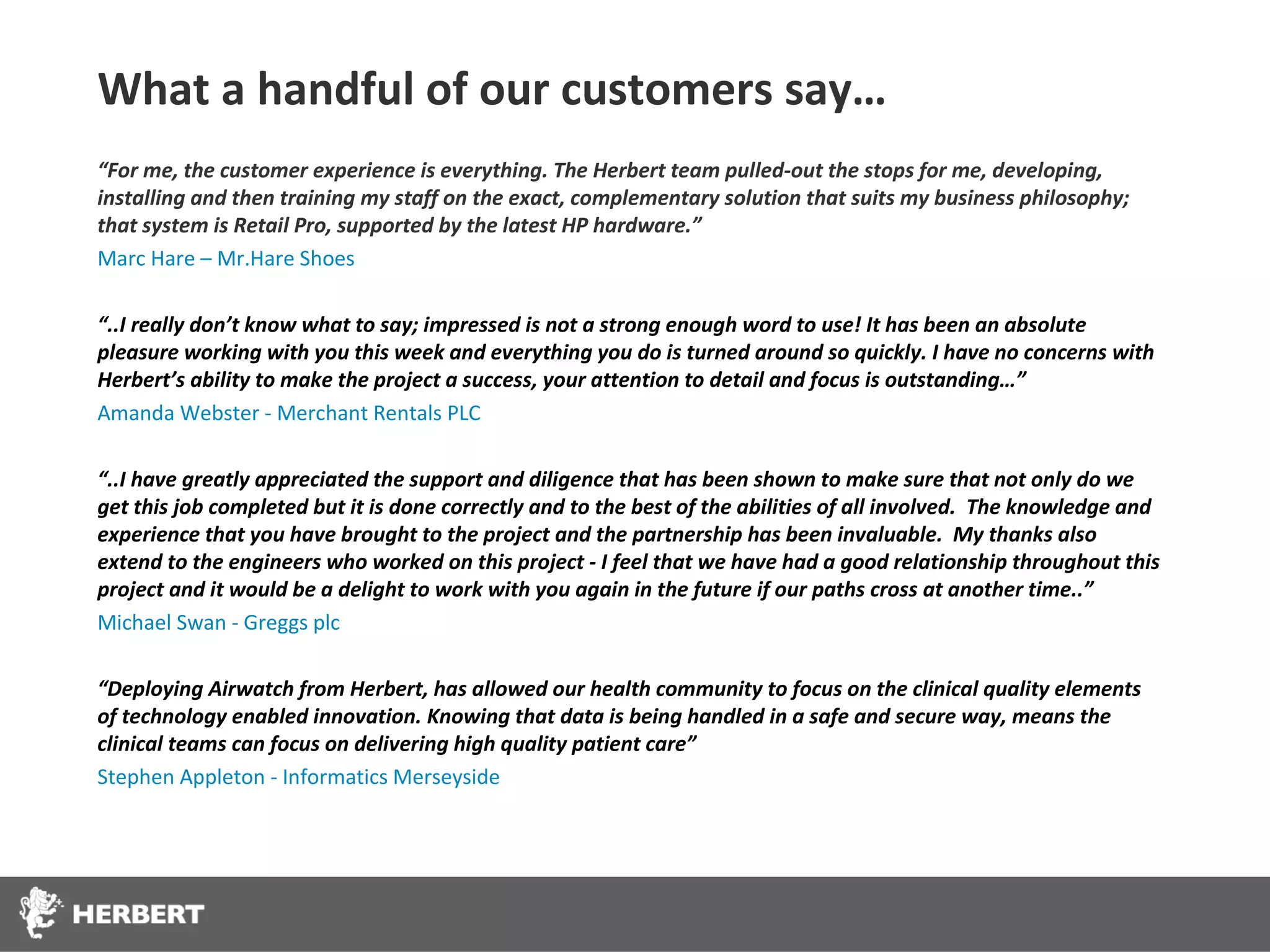 What a handful of our customers say…
“For me, the customer experience is everything. The Herbert team pulled-out the stops for me, developing,
installing and then training my staff on the exact, complementary solution that suits my business philosophy;
that system is Retail Pro, supported by the latest HP hardware.”
Marc Hare – Mr.Hare Shoes

“..I really don’t know what to say; impressed is not a strong enough word to use! It has been an absolute
pleasure working with you this week and everything you do is turned around so quickly. I have no concerns with
Herbert’s ability to make the project a success, your attention to detail and focus is outstanding…”
Amanda Webster - Merchant Rentals PLC

“..I have greatly appreciated the support and diligence that has been shown to make sure that not only do we
get this job completed but it is done correctly and to the best of the abilities of all involved. The knowledge and
experience that you have brought to the project and the partnership has been invaluable. My thanks also
extend to the engineers who worked on this project - I feel that we have had a good relationship throughout this
project and it would be a delight to work with you again in the future if our paths cross at another time..”
Michael Swan - Greggs plc

“Deploying Airwatch from Herbert, has allowed our health community to focus on the clinical quality elements
of technology enabled innovation. Knowing that data is being handled in a safe and secure way, means the
clinical teams can focus on delivering high quality patient care”
Stephen Appleton - Informatics Merseyside
 