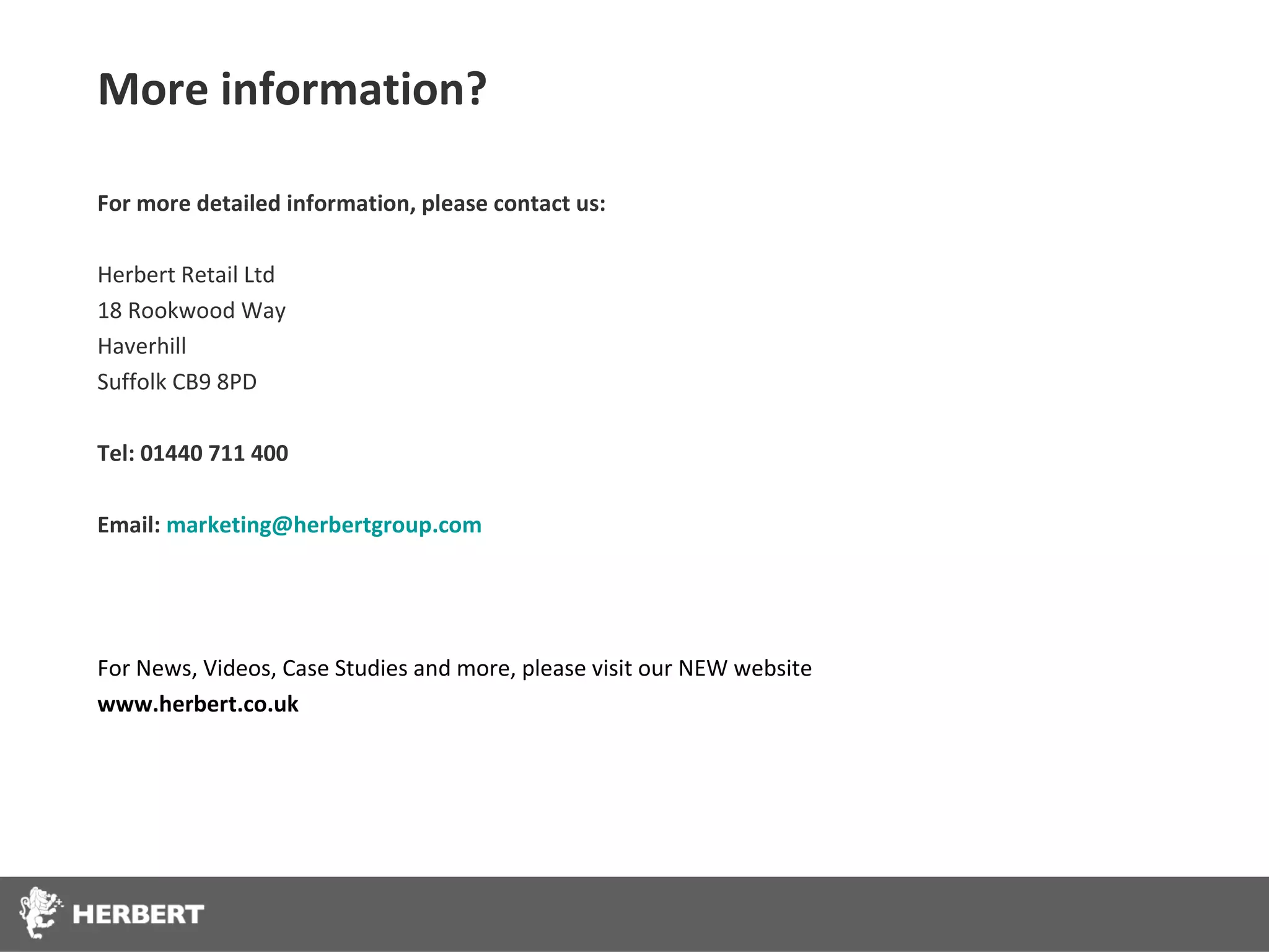 More information?

For more detailed information, please contact us:

Herbert Retail Ltd
18 Rookwood Way
Haverhill
Suffolk CB9 8PD

Tel: 01440 711 400

Email: marketing@herbertgroup.com




For News, Videos, Case Studies and more, please visit our NEW website
www.herbert.co.uk
 