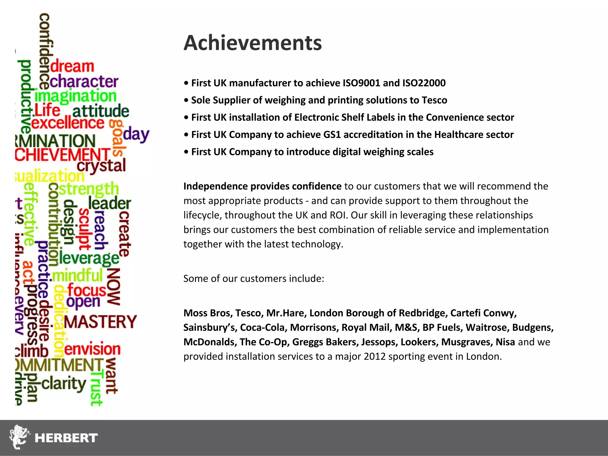Achievements
• First UK manufacturer to achieve ISO9001 and ISO22000
• Sole Supplier of weighing and printing solutions to Tesco
• First UK installation of Electronic Shelf Labels in the Convenience sector
• First UK Company to achieve GS1 accreditation in the Healthcare sector
• First UK Company to introduce digital weighing scales


Independence provides confidence to our customers that we will recommend the
most appropriate products - and can provide support to them throughout the
lifecycle, throughout the UK and ROI. Our skill in leveraging these relationships
brings our customers the best combination of reliable service and implementation
together with the latest technology.


Some of our customers include:


Moss Bros, Tesco, Mr.Hare, London Borough of Redbridge, Cartefi Conwy,
Sainsbury’s, Coca-Cola, Morrisons, Royal Mail, M&S, BP Fuels, Waitrose, Budgens,
McDonalds, The Co-Op, Greggs Bakers, Jessops, Lookers, Musgraves, Nisa and we
provided installation services to a major 2012 sporting event in London.
 