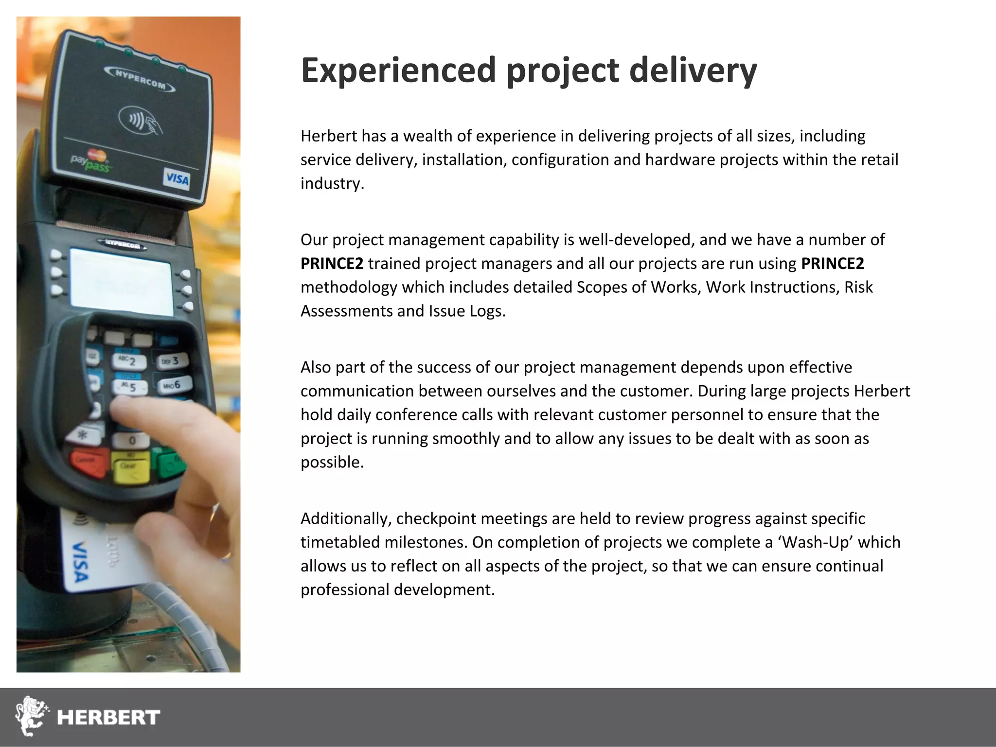 Experienced project delivery
Herbert has a wealth of experience in delivering projects of all sizes, including
service delivery, installation, configuration and hardware projects within the retail
industry.


Our project management capability is well-developed, and we have a number of
PRINCE2 trained project managers and all our projects are run using PRINCE2
methodology which includes detailed Scopes of Works, Work Instructions, Risk
Assessments and Issue Logs.


Also part of the success of our project management depends upon effective
communication between ourselves and the customer. During large projects Herbert
hold daily conference calls with relevant customer personnel to ensure that the
project is running smoothly and to allow any issues to be dealt with as soon as
possible.


Additionally, checkpoint meetings are held to review progress against specific
timetabled milestones. On completion of projects we complete a ‘Wash-Up’ which
allows us to reflect on all aspects of the project, so that we can ensure continual
professional development.
 