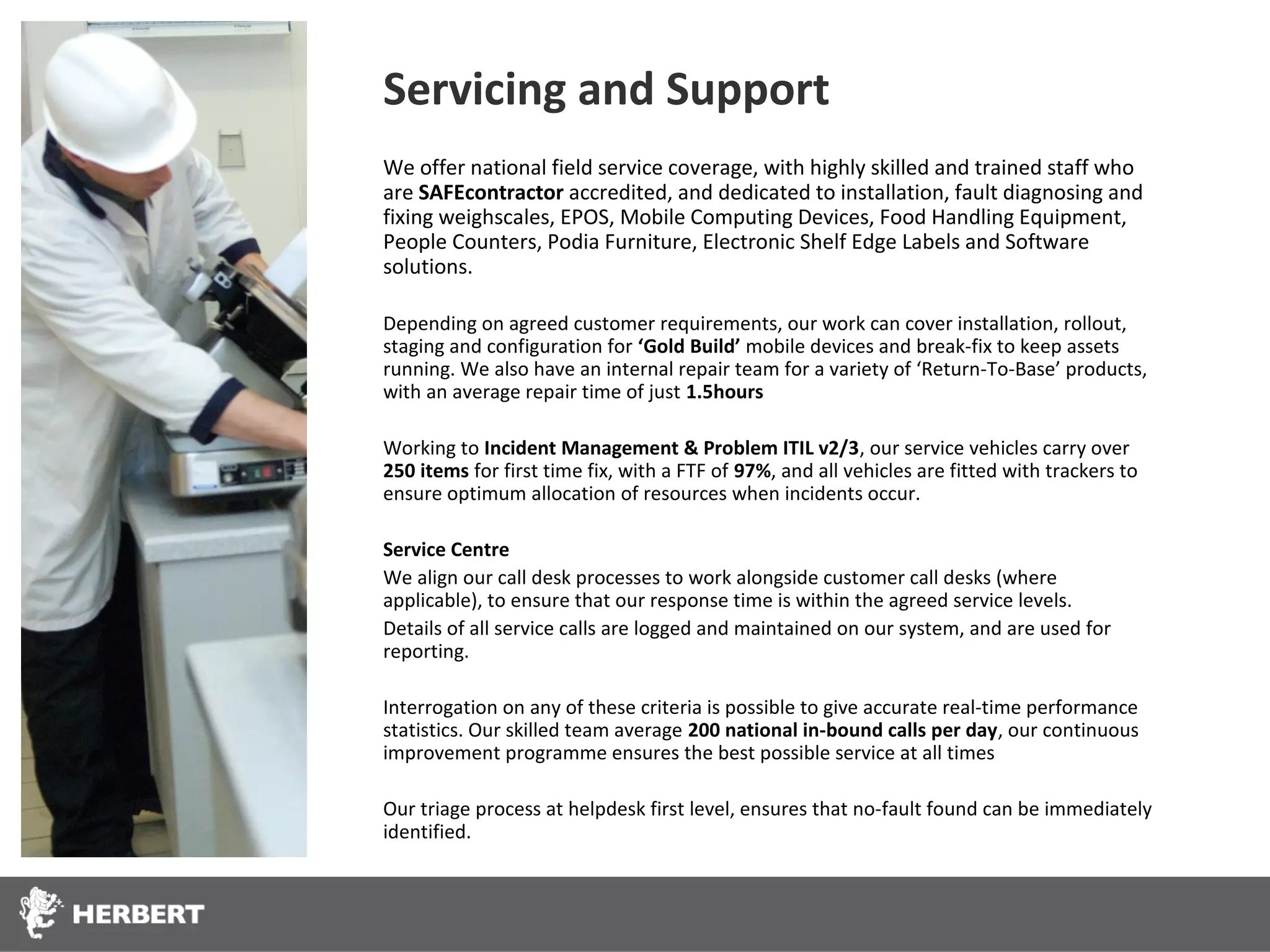 Servicing and Support
We offer national field service coverage, with highly skilled and trained staff who
are SAFEcontractor accredited, and dedicated to installation, fault diagnosing and
fixing weighscales, EPOS, Mobile Computing Devices, Food Handling Equipment,
People Counters, Podia Furniture, Electronic Shelf Edge Labels and Software
solutions.

Depending on agreed customer requirements, our work can cover installation, rollout,
staging and configuration for ‘Gold Build’ mobile devices and break-fix to keep assets
running. We also have an internal repair team for a variety of ‘Return-To-Base’ products,
with an average repair time of just 1.5hours

Working to Incident Management & Problem ITIL v2/3, our service vehicles carry over
250 items for first time fix, with a FTF of 97%, and all vehicles are fitted with trackers to
ensure optimum allocation of resources when incidents occur.

Service Centre
We align our call desk processes to work alongside customer call desks (where
applicable), to ensure that our response time is within the agreed service levels.
Details of all service calls are logged and maintained on our system, and are used for
reporting.

Interrogation on any of these criteria is possible to give accurate real-time performance
statistics. Our skilled team average 200 national in-bound calls per day, our continuous
improvement programme ensures the best possible service at all times

Our triage process at helpdesk first level, ensures that no-fault found can be immediately
identified.
 