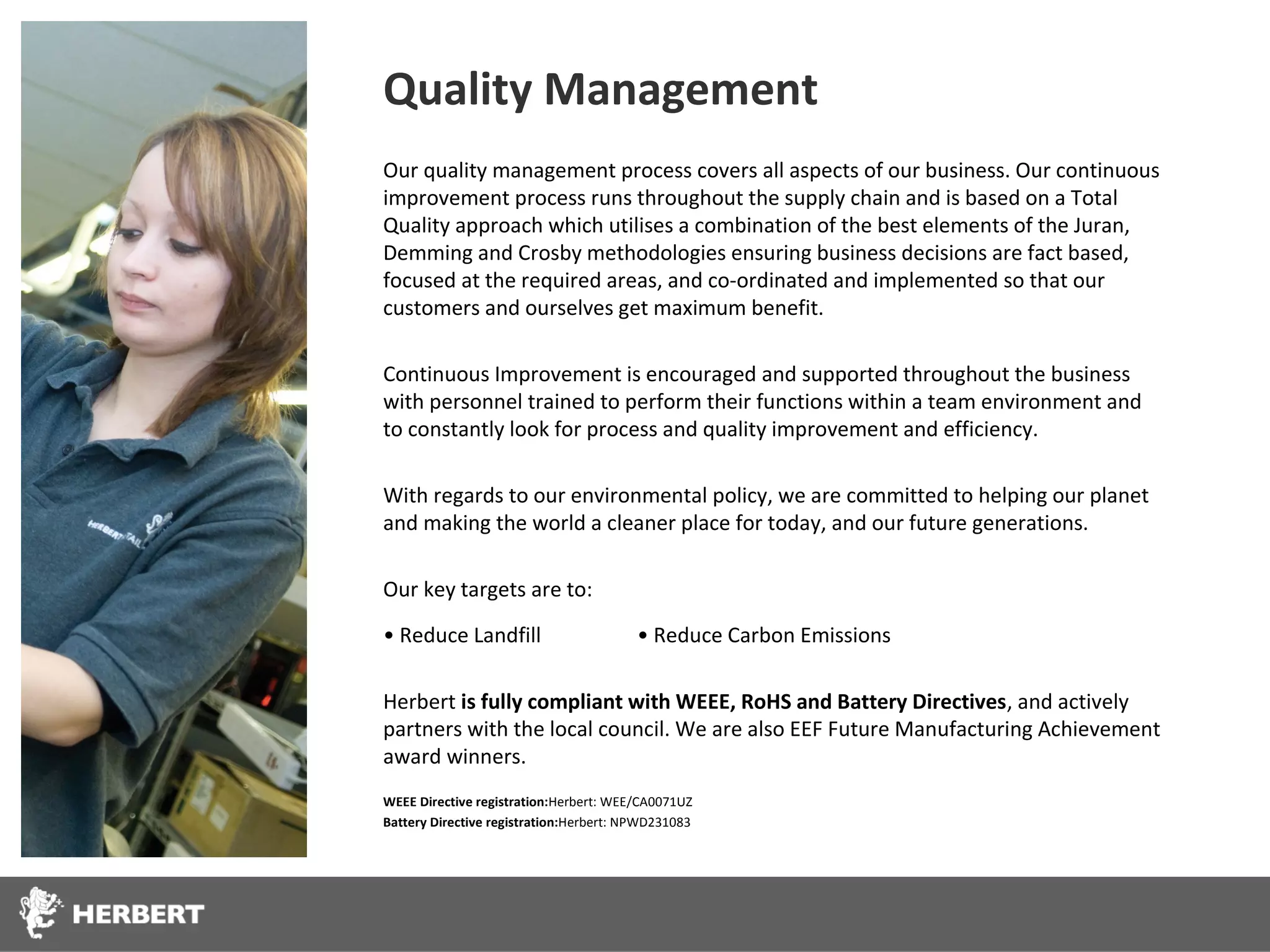 Quality Management
Our quality management process covers all aspects of our business. Our continuous
improvement process runs throughout the supply chain and is based on a Total
Quality approach which utilises a combination of the best elements of the Juran,
Demming and Crosby methodologies ensuring business decisions are fact based,
focused at the required areas, and co-ordinated and implemented so that our
customers and ourselves get maximum benefit.

Continuous Improvement is encouraged and supported throughout the business
with personnel trained to perform their functions within a team environment and
to constantly look for process and quality improvement and efficiency.

With regards to our environmental policy, we are committed to helping our planet
and making the world a cleaner place for today, and our future generations.

Our key targets are to:

• Reduce Landfill                        • Reduce Carbon Emissions

Herbert is fully compliant with WEEE, RoHS and Battery Directives, and actively
partners with the local council. We are also EEF Future Manufacturing Achievement
award winners.
WEEE Directive registration:Herbert: WEE/CA0071UZ
Battery Directive registration:Herbert: NPWD231083
 