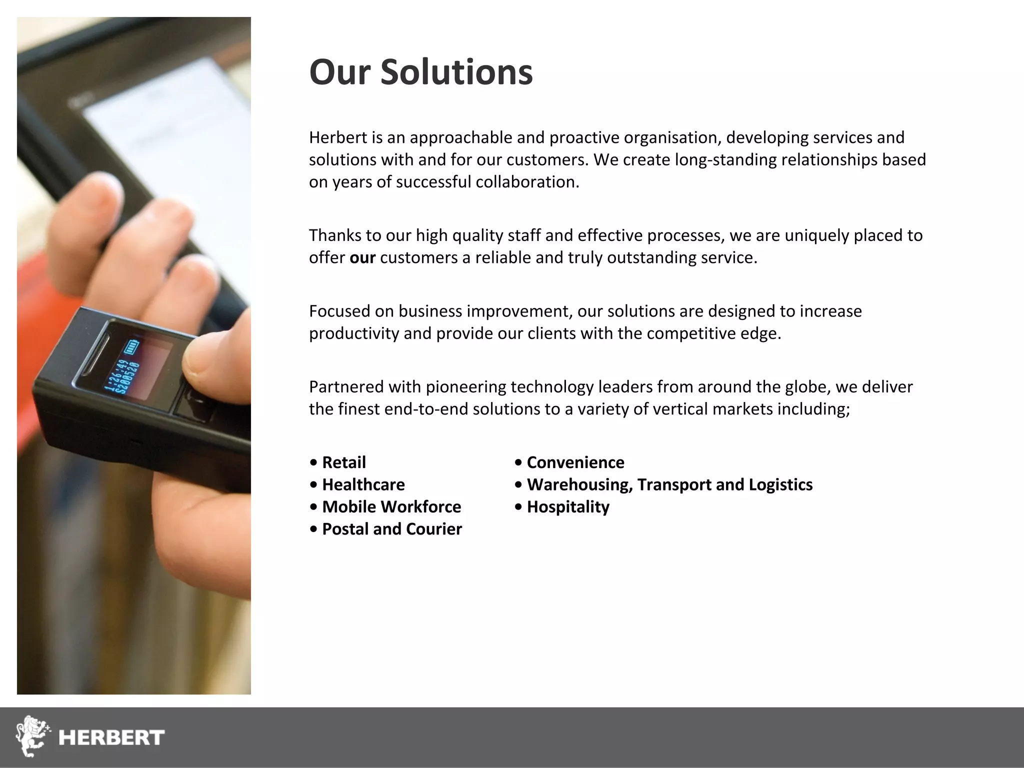 Our Solutions
Herbert is an approachable and proactive organisation, developing services and
solutions with and for our customers. We create long-standing relationships based
on years of successful collaboration.

Thanks to our high quality staff and effective processes, we are uniquely placed to
offer our customers a reliable and truly outstanding service.

Focused on business improvement, our solutions are designed to increase
productivity and provide our clients with the competitive edge.

Partnered with pioneering technology leaders from around the globe, we deliver
the finest end-to-end solutions to a variety of vertical markets including;

• Retail                   • Convenience
• Healthcare               • Warehousing, Transport and Logistics
• Mobile Workforce         • Hospitality
• Postal and Courier
 