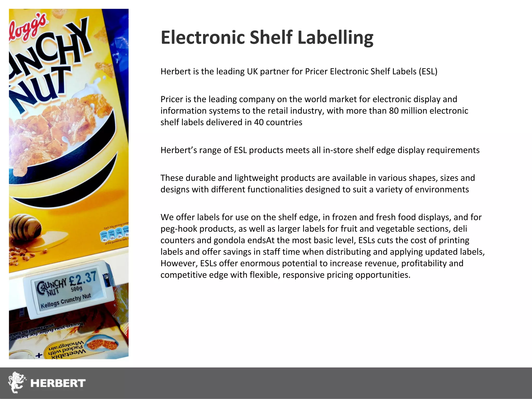 Electronic Shelf Labelling
Herbert is the leading UK partner for Pricer Electronic Shelf Labels (ESL)

Pricer is the leading company on the world market for electronic display and
information systems to the retail industry, with more than 80 million electronic
shelf labels delivered in 40 countries

Herbert’s range of ESL products meets all in-store shelf edge display requirements

These durable and lightweight products are available in various shapes, sizes and
designs with different functionalities designed to suit a variety of environments

We offer labels for use on the shelf edge, in frozen and fresh food displays, and for
peg-hook products, as well as larger labels for fruit and vegetable sections, deli
counters and gondola endsAt the most basic level, ESLs cuts the cost of printing
labels and offer savings in staff time when distributing and applying updated labels,
However, ESLs offer enormous potential to increase revenue, profitability and
competitive edge with flexible, responsive pricing opportunities.
 