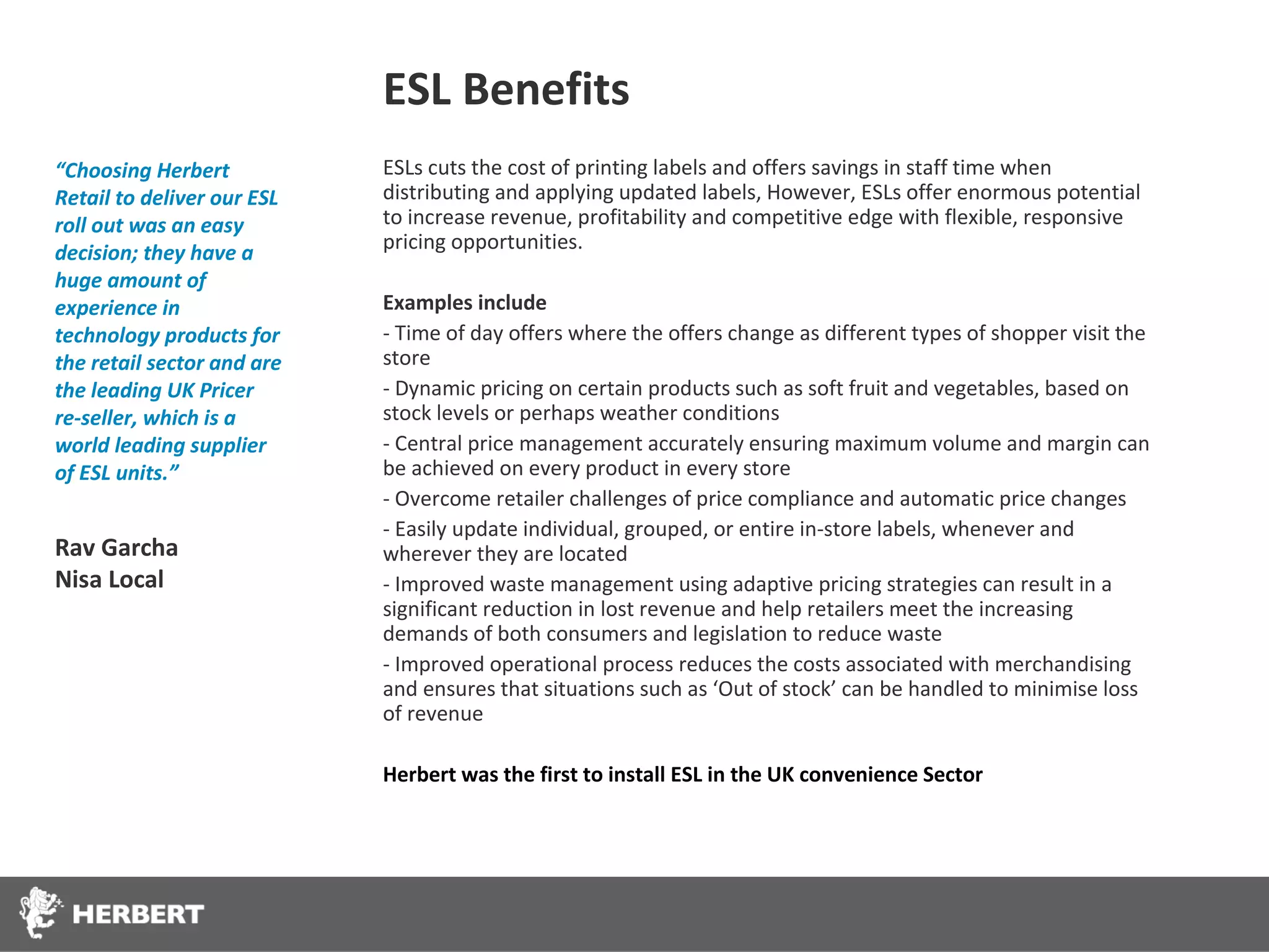 ESL Benefits
“Choosing Herbert           ESLs cuts the cost of printing labels and offers savings in staff time when
Retail to deliver our ESL   distributing and applying updated labels, However, ESLs offer enormous potential
roll out was an easy        to increase revenue, profitability and competitive edge with flexible, responsive
decision; they have a       pricing opportunities.
huge amount of
experience in               Examples include
technology products for     - Time of day offers where the offers change as different types of shopper visit the
the retail sector and are   store
the leading UK Pricer       - Dynamic pricing on certain products such as soft fruit and vegetables, based on
re-seller, which is a       stock levels or perhaps weather conditions
world leading supplier      - Central price management accurately ensuring maximum volume and margin can
of ESL units.”              be achieved on every product in every store
                            - Overcome retailer challenges of price compliance and automatic price changes
                            - Easily update individual, grouped, or entire in-store labels, whenever and
Rav Garcha                  wherever they are located
Nisa Local                  - Improved waste management using adaptive pricing strategies can result in a
                            significant reduction in lost revenue and help retailers meet the increasing
                            demands of both consumers and legislation to reduce waste
                            - Improved operational process reduces the costs associated with merchandising
                            and ensures that situations such as ‘Out of stock’ can be handled to minimise loss
                            of revenue

                            Herbert was the first to install ESL in the UK convenience Sector
 