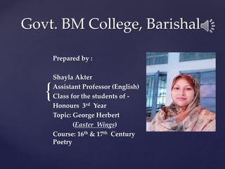 {
Govt. BM College, Barishal
Prepared by :
Shayla Akter
Assistant Professor (English)
Class for the students of -
Honours 3rd Year
Topic: George Herbert
(Easter Wings)
Course: 16th & 17th Century
Poetry
 