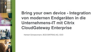 Bring your own device - Integration
von modernen Endgeräten in die
Unternehmens-IT mit Citrix
CloudGateway Enterprise
 Herbert Schwerzmann, BCD-SINTRAG AG, CEO
 