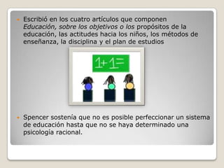 Escribió en los cuatro artículos que componen Educación, sobre los objetivos o los propósitos de la educación, las actitudes hacia los niños, los métodos de enseñanza, la disciplina y el plan de estudios Spencer sostenía que no es posible perfeccionar un sistema de educación hasta que no se haya determinado una psicología racional.