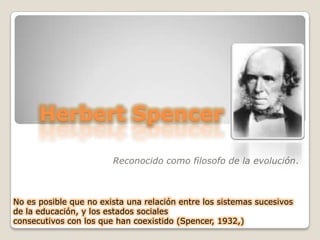 Herbert Spencer Reconocido como filosofo de la evolución.  No es posible que no exista una relación entre los sistemas sucesivos de la educación, y los estados sociales consecutivos con los que han coexistido (Spencer, 1932,) 