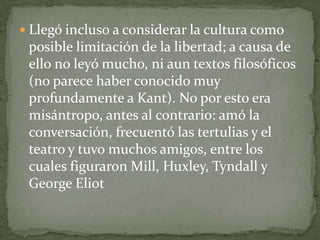 Llegó incluso a considerar la cultura como posible limitación de la libertad; a causa de ello no leyó mucho, ni aun textos filosóficos (no parece haber conocido muy profundamente a Kant). No por esto era misántropo, antes al contrario: amó la conversación, frecuentó las tertulias y el teatro y tuvo muchos amigos, entre los cuales figuraron Mill, Huxley, Tyndall y George Eliot