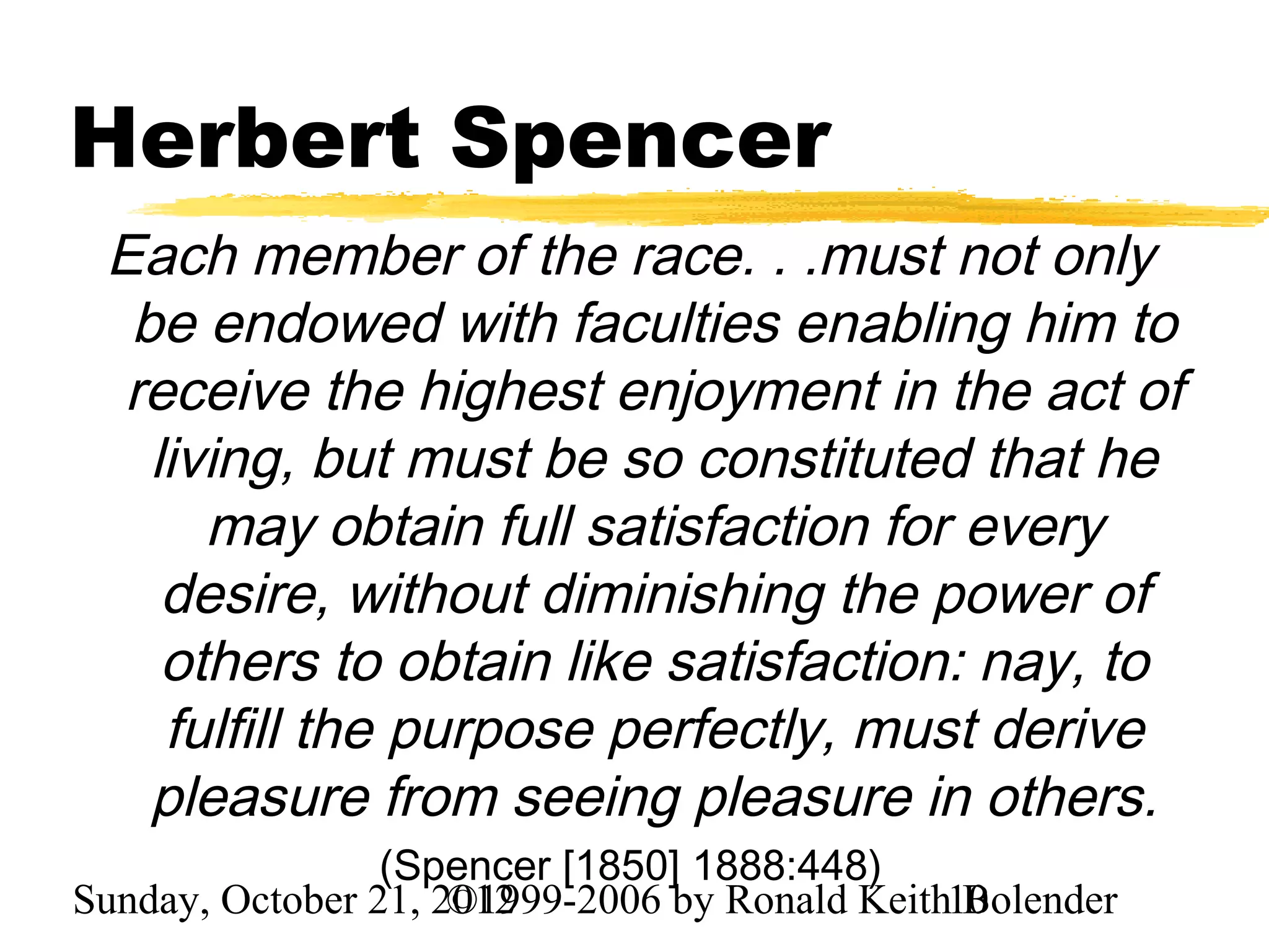Herbert Spencer
 Each member of the race. . .must not only
  be endowed with faculties enabling him to
 receive the highest enjoyment in the act of
   living, but must be so constituted that he
      may obtain full satisfaction for every
    desire, without diminishing the power of
    others to obtain like satisfaction: nay, to
    fulfill the purpose perfectly, must derive
   pleasure from seeing pleasure in others.
                 (Spencer [1850] 1888:448)
Sunday, October 21, 2012
                     ©1999-2006 by Ronald Keith10
                                                Bolender
 