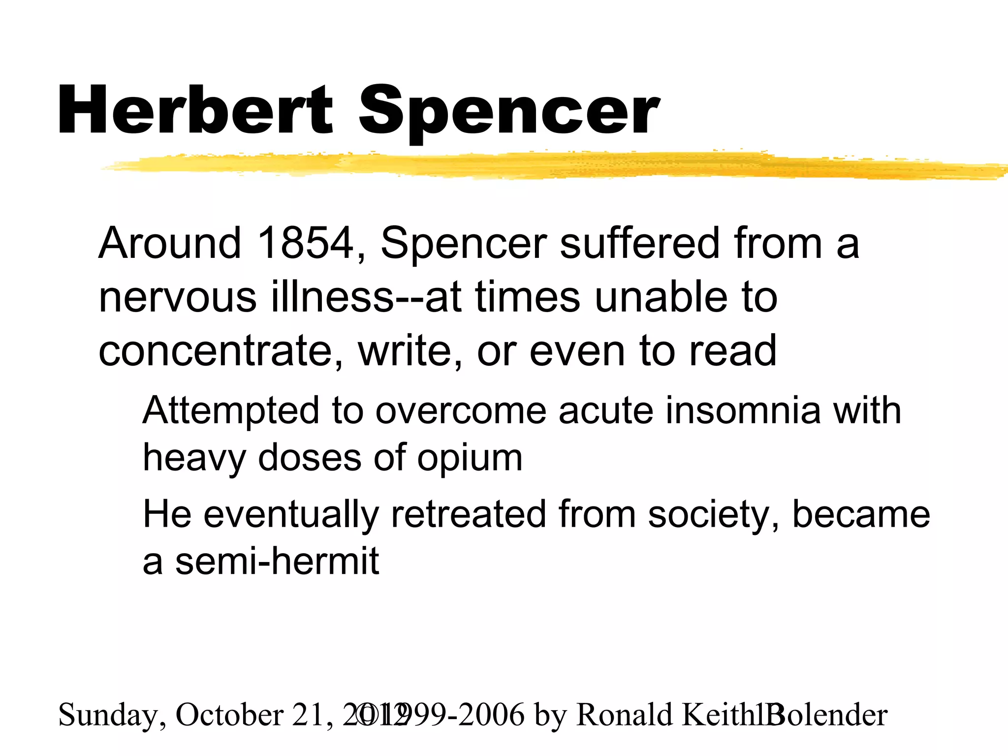 Herbert Spencer
  Around 1854, Spencer suffered from a
  nervous illness--at times unable to
  concentrate, write, or even to read
     Attempted to overcome acute insomnia with
     heavy doses of opium
     He eventually retreated from society, became
     a semi-hermit


Sunday, October 21, 2012
                     ©1999-2006 by Ronald Keith13
                                                Bolender
 
