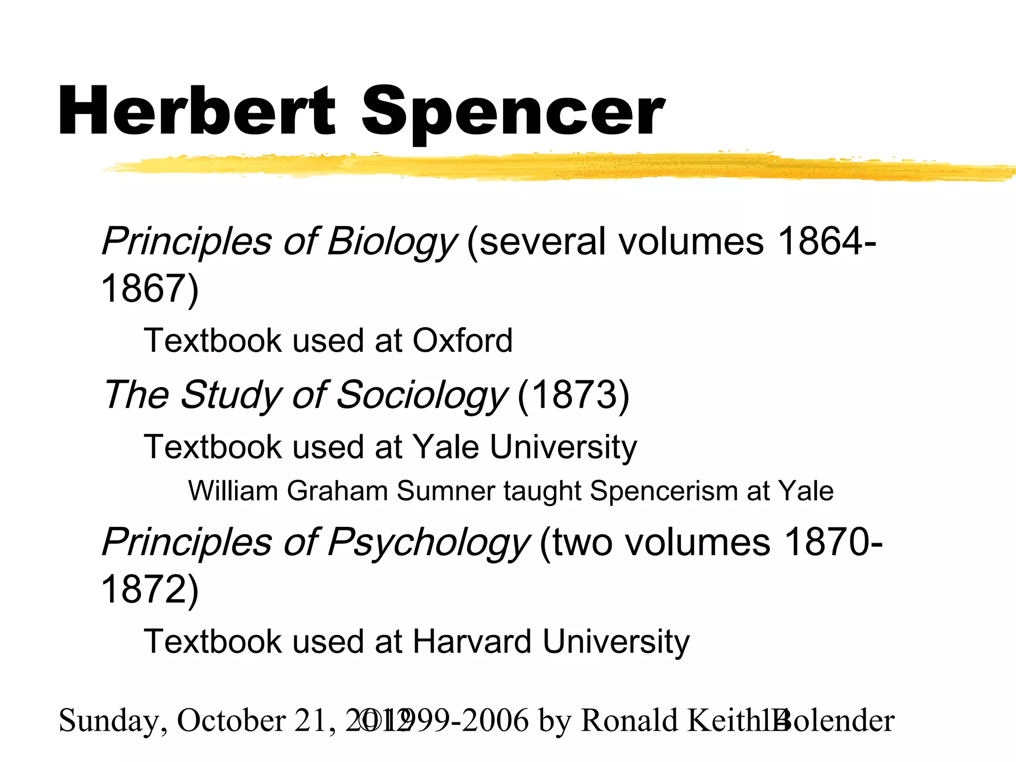 Herbert Spencer
  Principles of Biology (several volumes 1864-
  1867)
     Textbook used at Oxford
  The Study of Sociology (1873)
     Textbook used at Yale University
        William Graham Sumner taught Spencerism at Yale
  Principles of Psychology (two volumes 1870-
  1872)
     Textbook used at Harvard University

Sunday, October 21, 2012
                     ©1999-2006 by Ronald Keith14
                                                Bolender
 