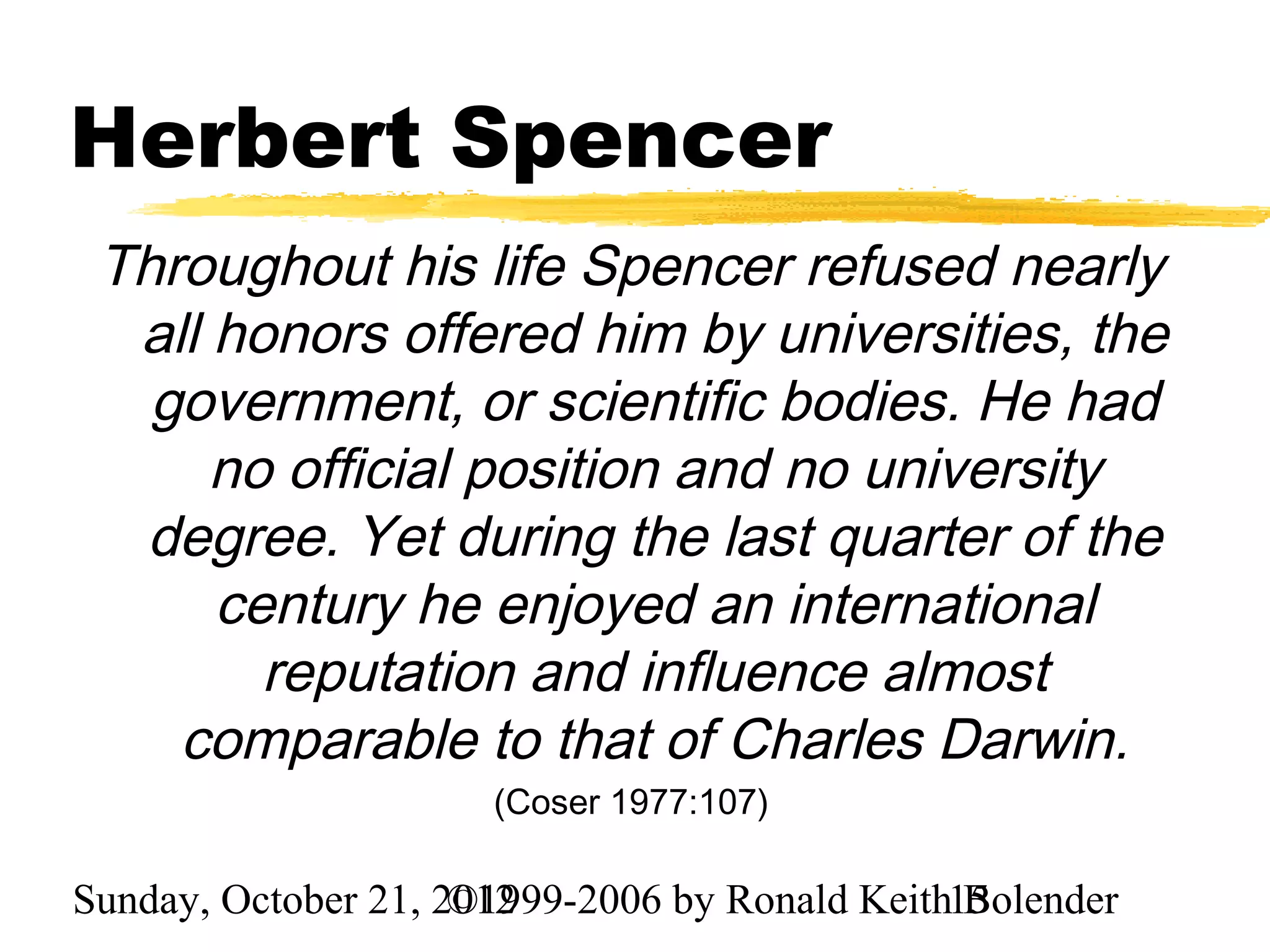Herbert Spencer
 Throughout his life Spencer refused nearly
  all honors offered him by universities, the
   government, or scientific bodies. He had
      no official position and no university
  degree. Yet during the last quarter of the
      century he enjoyed an international
        reputation and influence almost
    comparable to that of Charles Darwin.
                      (Coser 1977:107)

Sunday, October 21, 2012
                     ©1999-2006 by Ronald Keith15
                                                Bolender
 