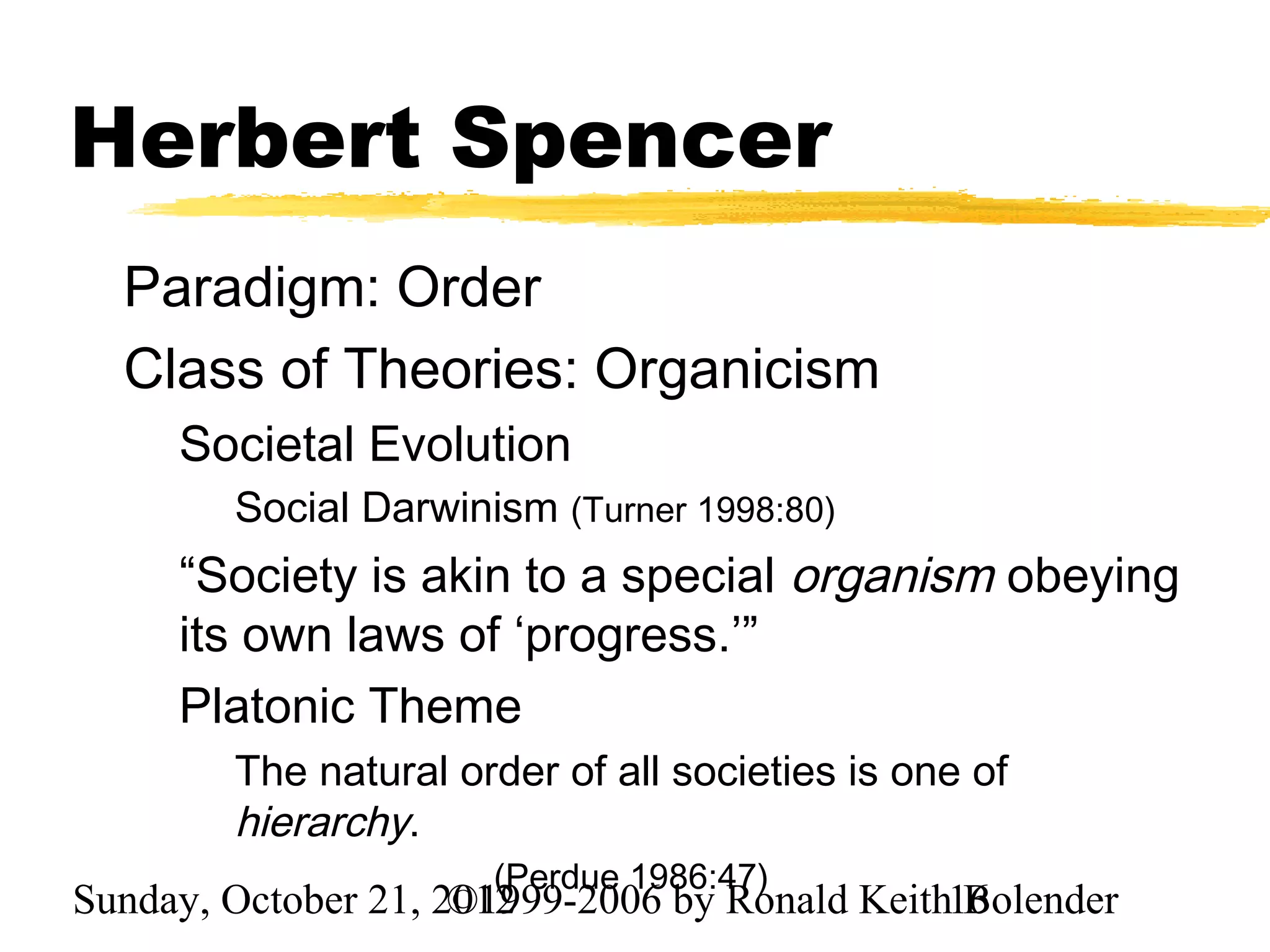 Herbert Spencer
  Paradigm: Order
  Class of Theories: Organicism
     Societal Evolution
        Social Darwinism (Turner 1998:80)
     “Society is akin to a special organism obeying
     its own laws of ‘progress.’”
     Platonic Theme
        The natural order of all societies is one of
        hierarchy.
                      (Perdue 1986:47)
Sunday, October 21, 2012
                     ©1999-2006 by Ronald Keith16
                                                Bolender
 