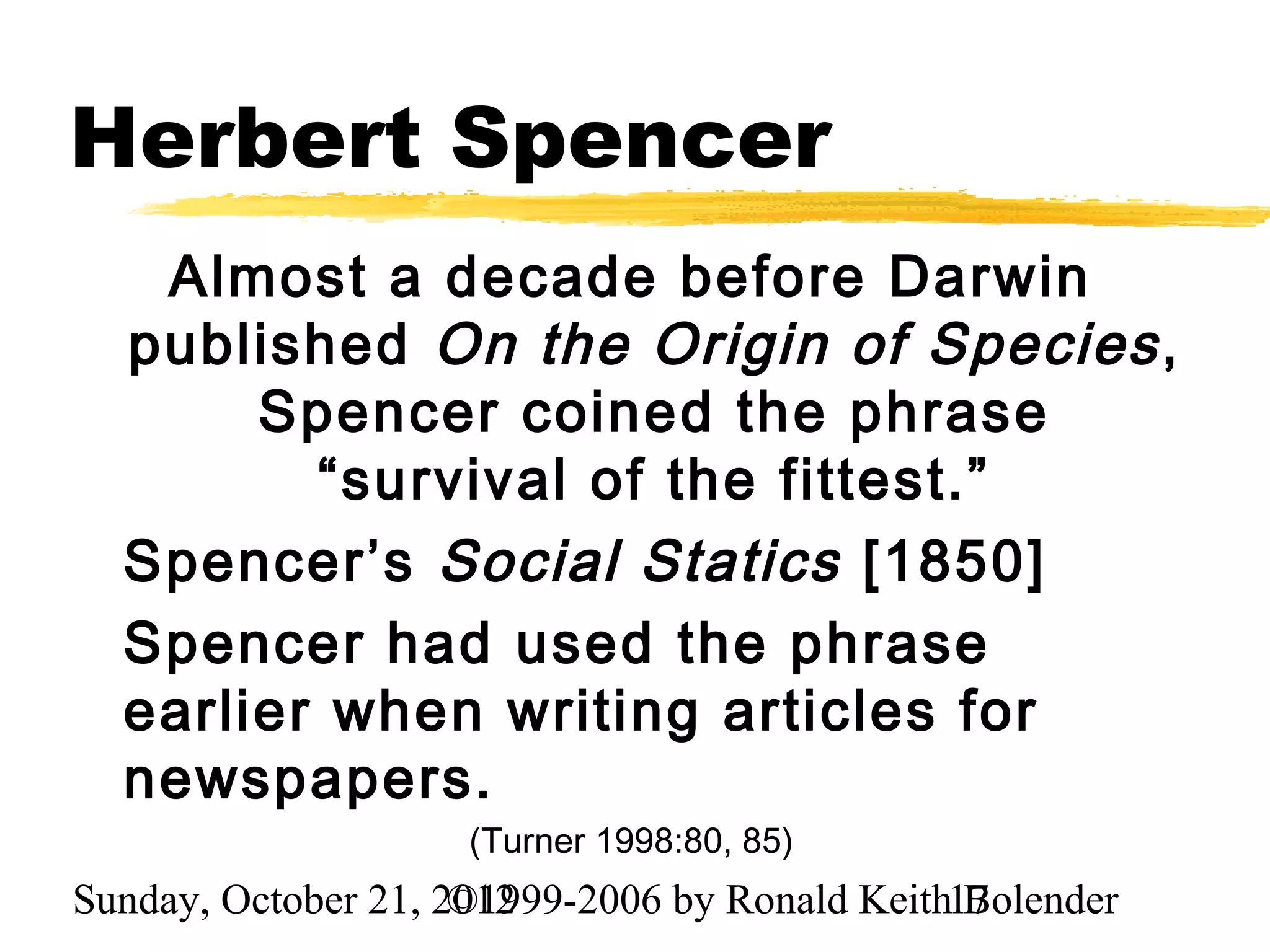 Herbert Spencer
   Almost a decade before Darwin
  published On the Origin of Species ,
       Spencer coined the phrase
         “survival of the fittest.”
  Spencer’s Social Statics [1850]
  Spencer had used the phrase
  earlier when writing articles for
  newspapers.
                     (Turner 1998:80, 85)
Sunday, October 21, 2012
                     ©1999-2006 by Ronald Keith17
                                                Bolender
 
