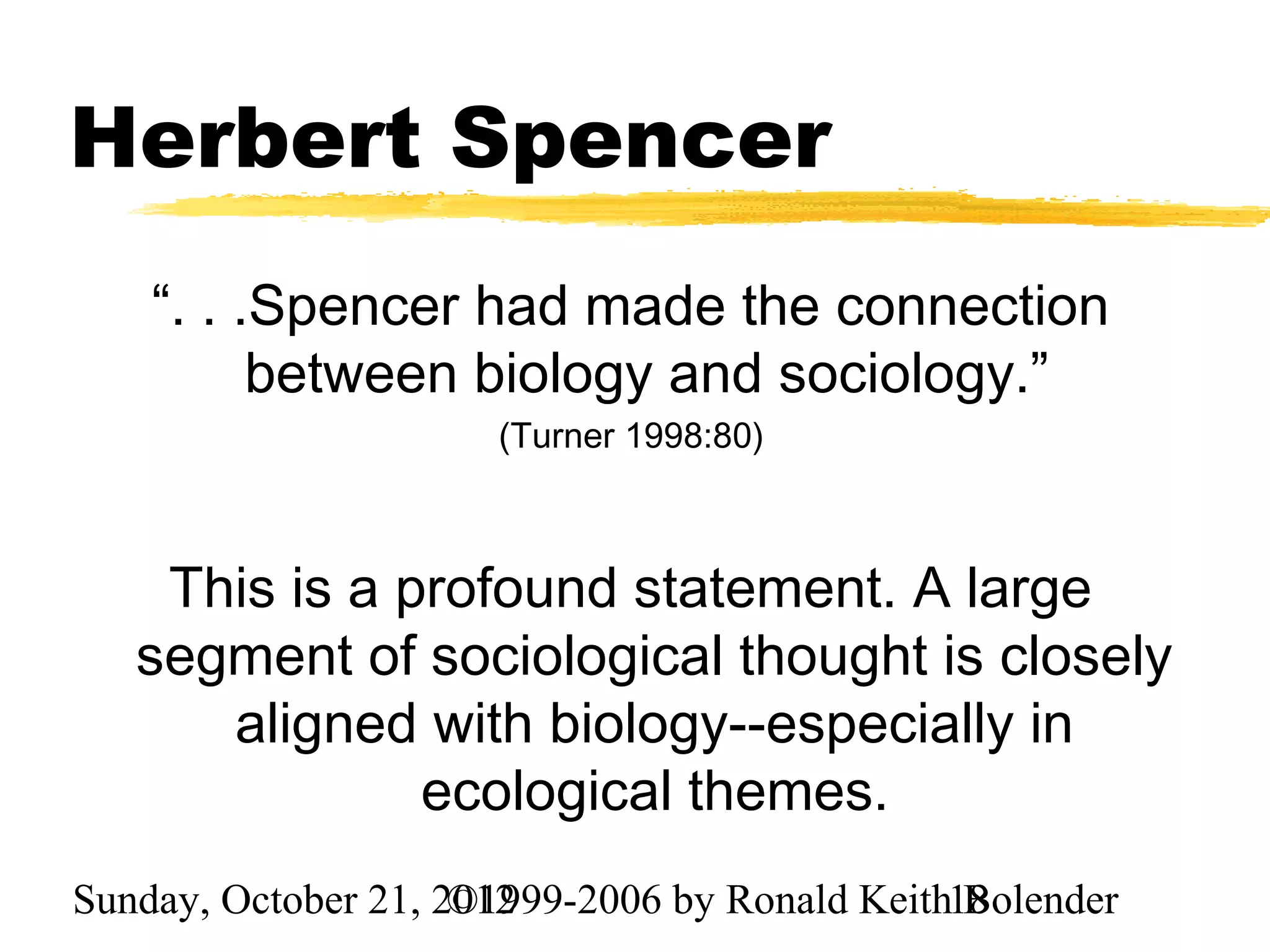 Herbert Spencer
    “. . .Spencer had made the connection
          between biology and sociology.”
                      (Turner 1998:80)



    This is a profound statement. A large
   segment of sociological thought is closely
      aligned with biology--especially in
               ecological themes.
Sunday, October 21, 2012
                     ©1999-2006 by Ronald Keith18
                                                Bolender
 