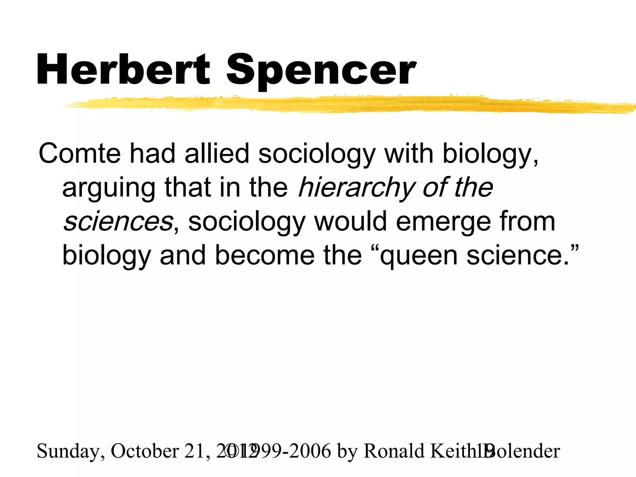 Herbert Spencer
Comte had allied sociology with biology,
 arguing that in the hierarchy of the
 sciences, sociology would emerge from
 biology and become the “queen science.”




Sunday, October 21, 2012
                     ©1999-2006 by Ronald Keith19
                                                Bolender
 