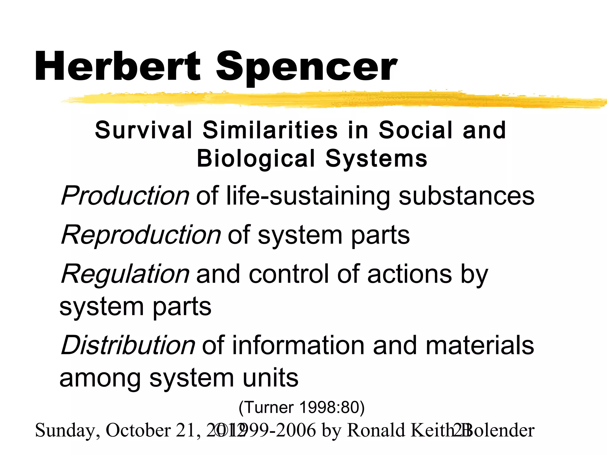 Herbert Spencer
      Survival Similarities in Social and
              Biological Systems
  Production of life-sustaining substances
  Reproduction of system parts
  Regulation and control of actions by
  system parts
  Distribution of information and materials
  among system units
                      (Turner 1998:80)
Sunday, October 21, 2012
                     ©1999-2006 by Ronald Keith21
                                                Bolender
 