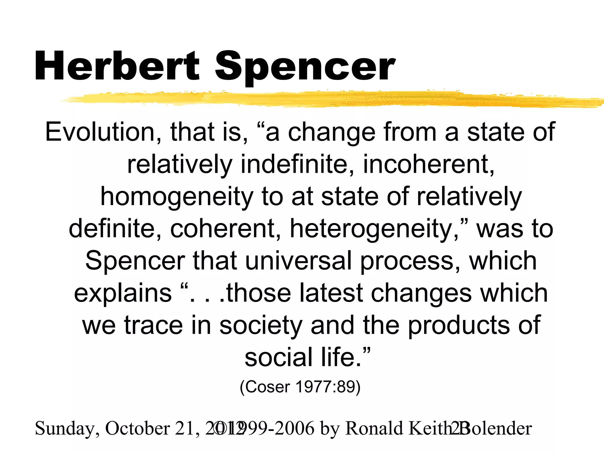 Herbert Spencer
 Evolution, that is, “a change from a state of
        relatively indefinite, incoherent,
     homogeneity to at state of relatively
  definite, coherent, heterogeneity,” was to
    Spencer that universal process, which
   explains “. . .those latest changes which
    we trace in society and the products of
                    social life.”
                       (Coser 1977:89)

Sunday, October 21, 2012
                     ©1999-2006 by Ronald Keith23
                                                Bolender
 