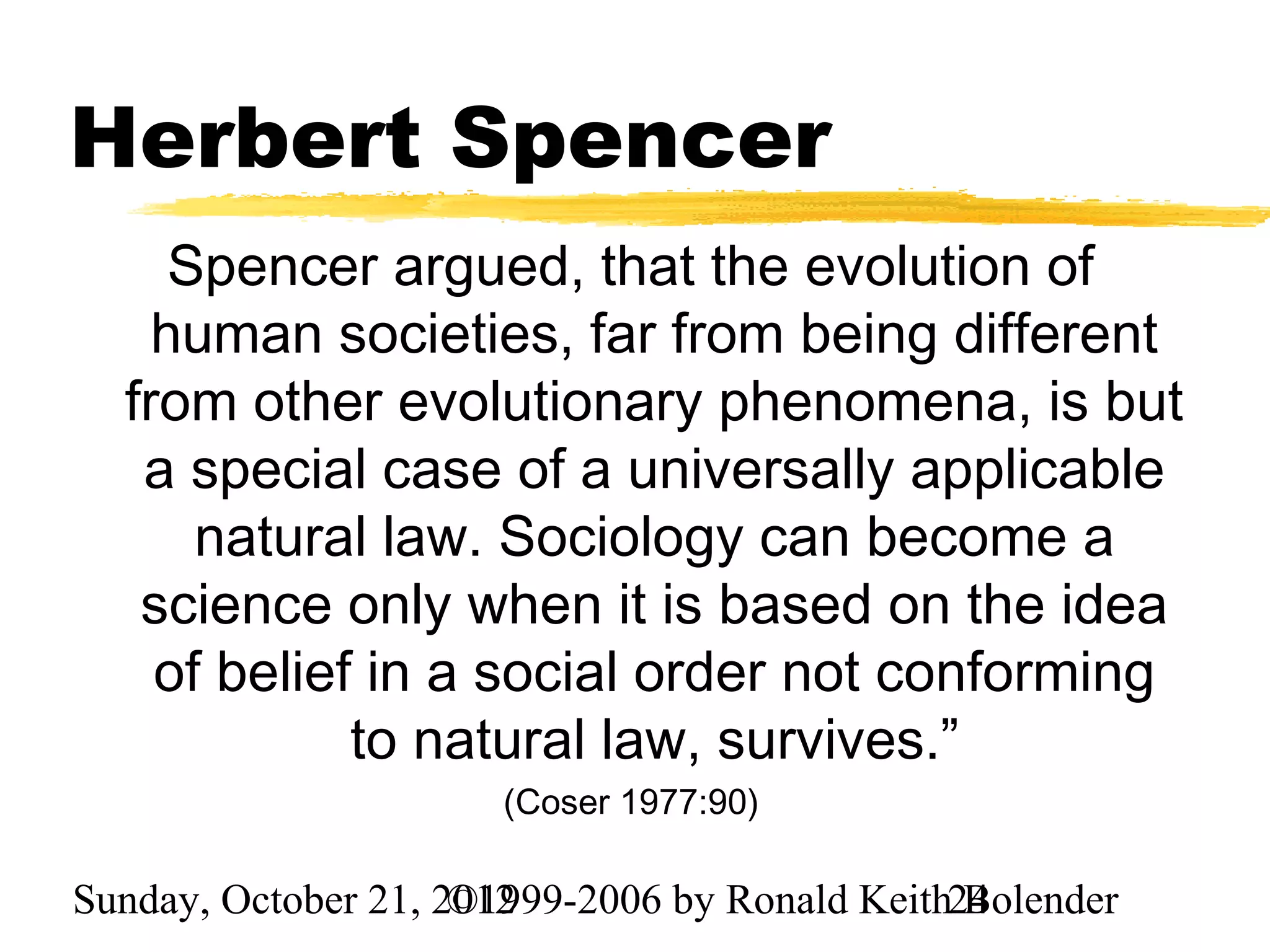 Herbert Spencer
     Spencer argued, that the evolution of
    human societies, far from being different
  from other evolutionary phenomena, is but
   a special case of a universally applicable
      natural law. Sociology can become a
   science only when it is based on the idea
    of belief in a social order not conforming
             to natural law, survives.”
                       (Coser 1977:90)

Sunday, October 21, 2012
                     ©1999-2006 by Ronald Keith24
                                                Bolender
 