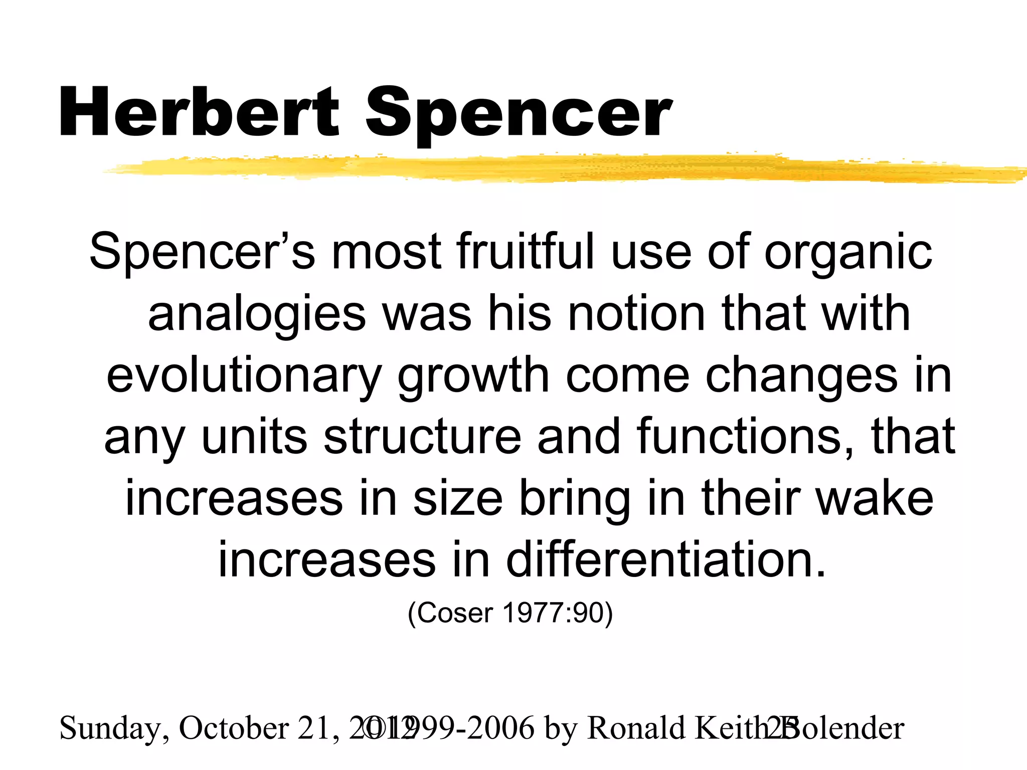 Herbert Spencer
 Spencer’s most fruitful use of organic
    analogies was his notion that with
  evolutionary growth come changes in
 any units structure and functions, that
   increases in size bring in their wake
       increases in differentiation.
                       (Coser 1977:90)



Sunday, October 21, 2012
                     ©1999-2006 by Ronald Keith25
                                                Bolender
 