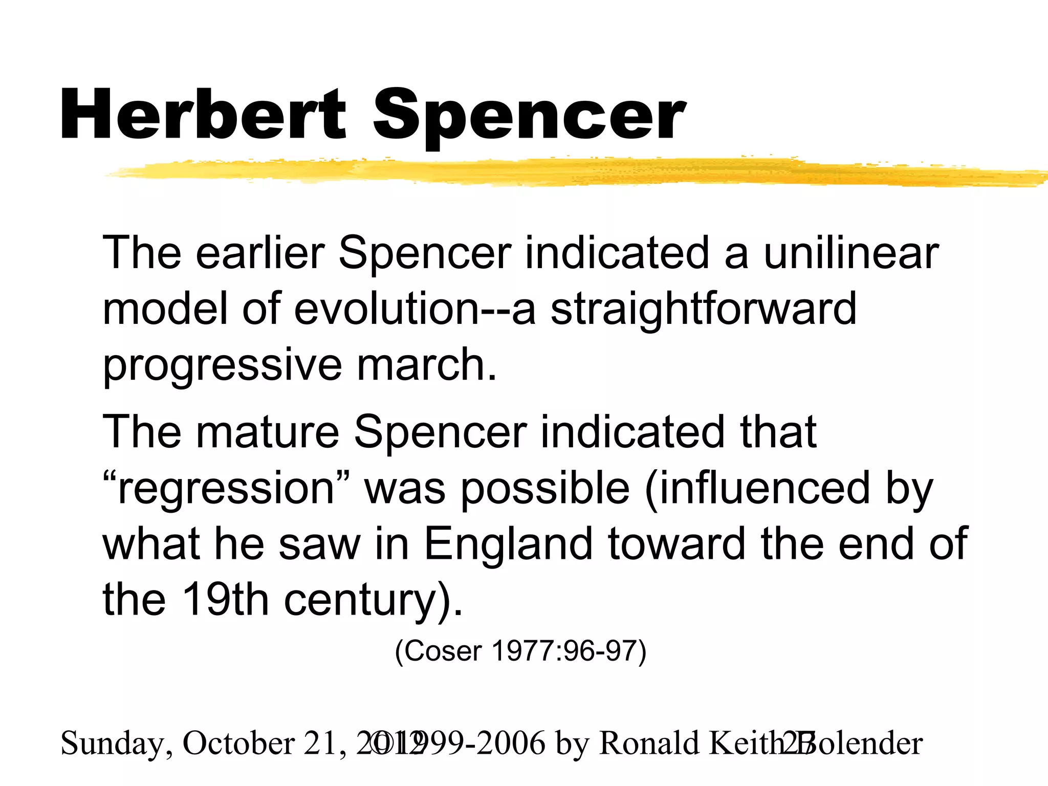 Herbert Spencer
  The earlier Spencer indicated a unilinear
  model of evolution--a straightforward
  progressive march.
  The mature Spencer indicated that
  “regression” was possible (influenced by
  what he saw in England toward the end of
  the 19th century).
                     (Coser 1977:96-97)


Sunday, October 21, 2012
                     ©1999-2006 by Ronald Keith27
                                                Bolender
 