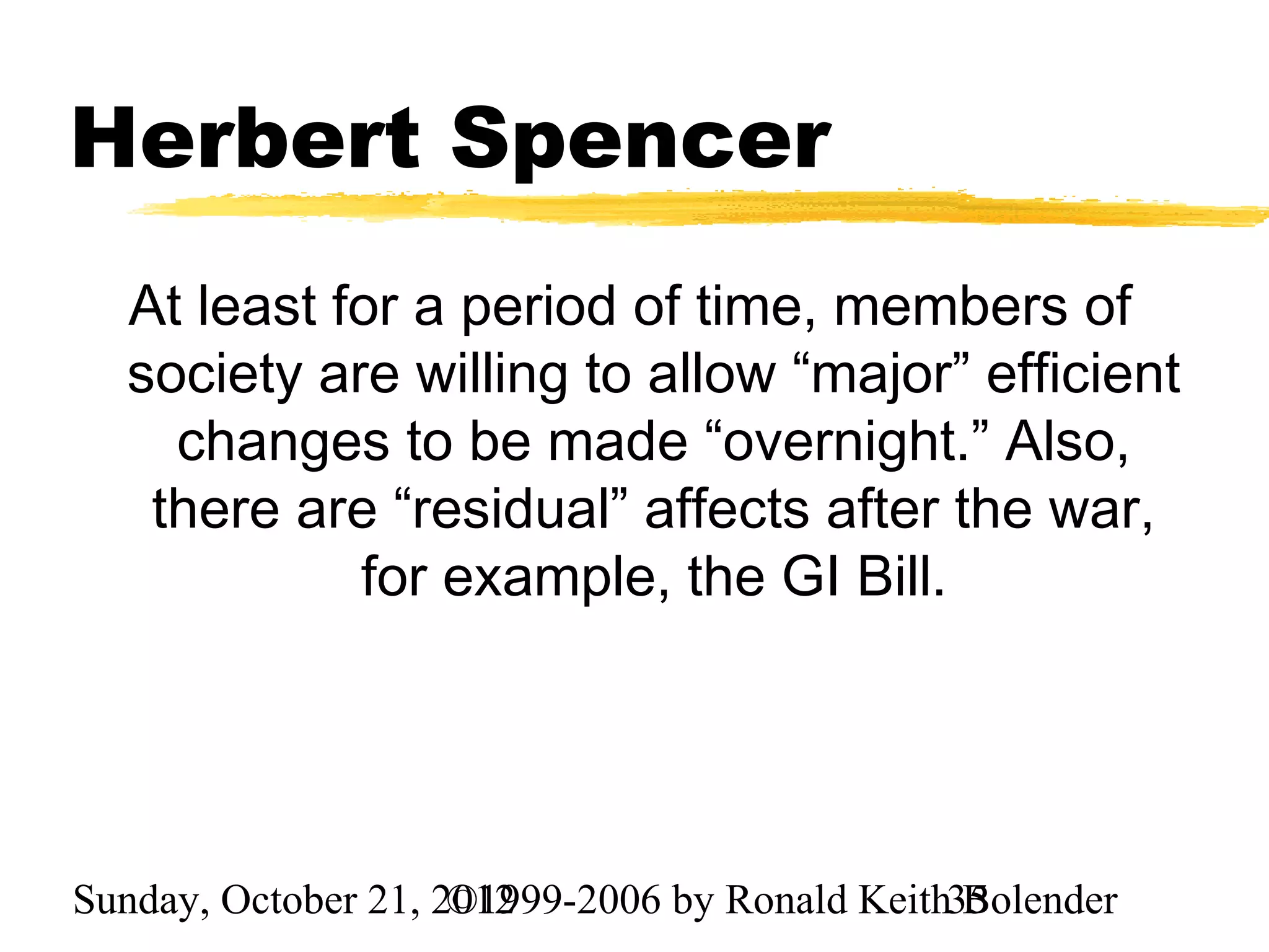 Herbert Spencer
  At least for a period of time, members of
  society are willing to allow “major” efficient
    changes to be made “overnight.” Also,
   there are “residual” affects after the war,
            for example, the GI Bill.




Sunday, October 21, 2012
                     ©1999-2006 by Ronald Keith35
                                                Bolender
 