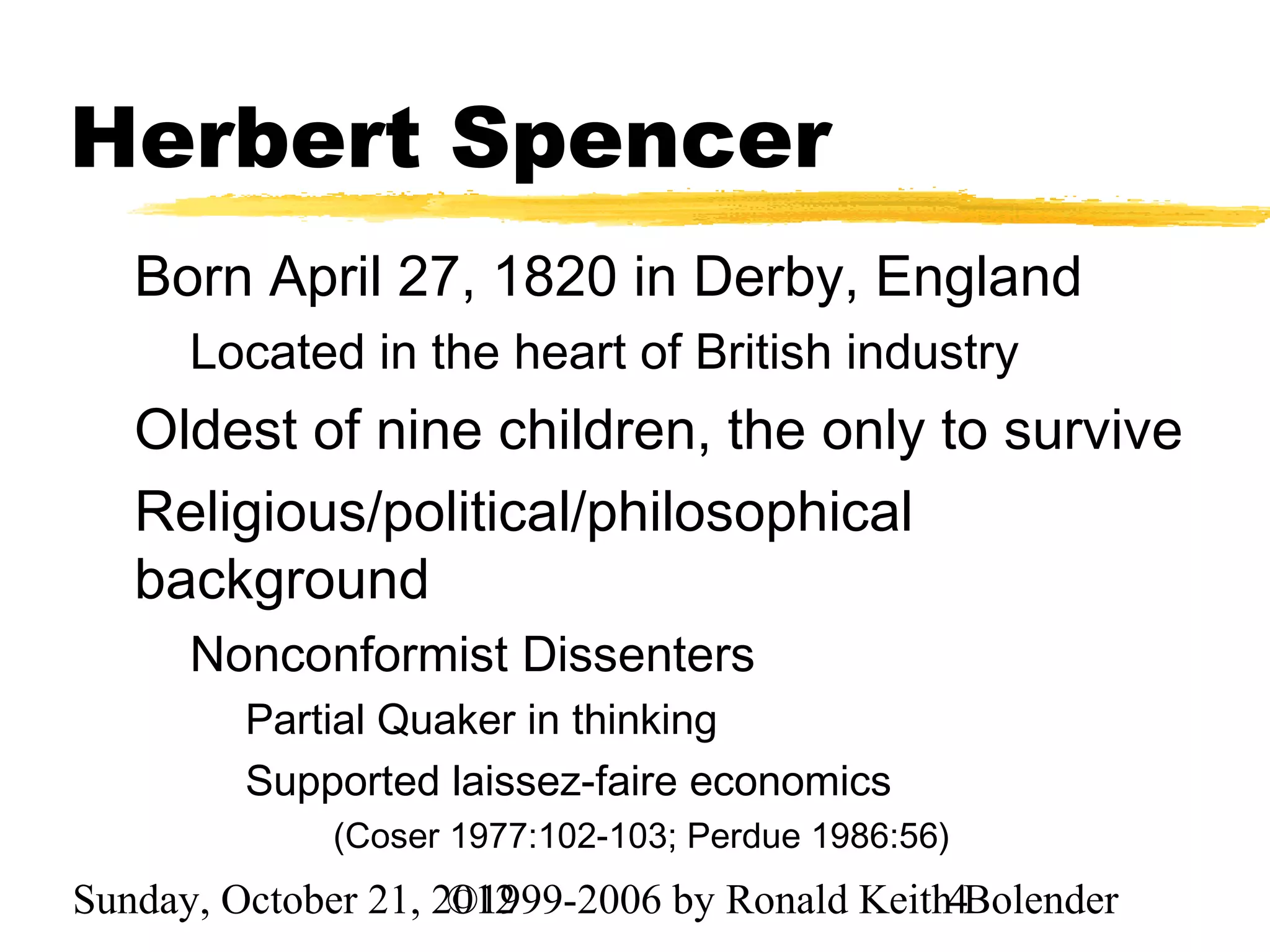 Herbert Spencer
   Born April 27, 1820 in Derby, England
      Located in the heart of British industry
   Oldest of nine children, the only to survive
   Religious/political/philosophical
   background
      Nonconformist Dissenters
         Partial Quaker in thinking
         Supported laissez-faire economics
             (Coser 1977:102-103; Perdue 1986:56)
Sunday, October 21, 2012
                     ©1999-2006 by Ronald Keith4Bolender
 