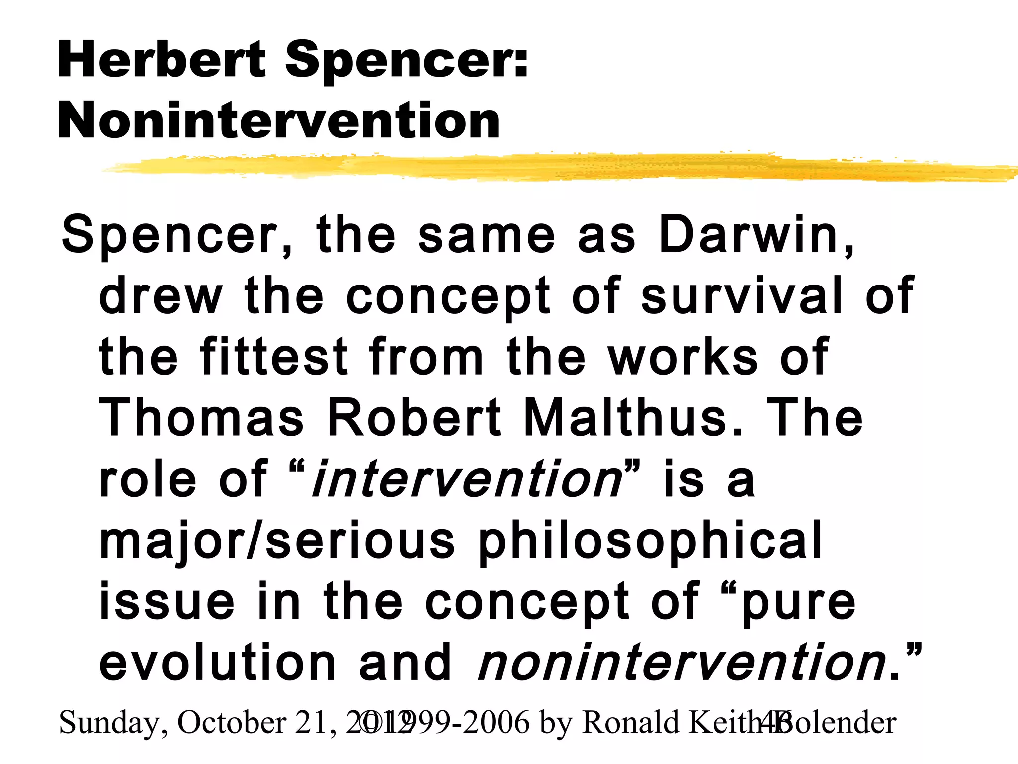 Herbert Spencer:
Nonintervention

Spencer, the same as Darwin,
 drew the concept of survival of
 the fittest from the works of
 Thomas Robert Malthus. The
 role of “ intervention ” is a
 major/serious philosophical
 issue in the concept of “pure
 evolution and nonintervention .”
Sunday, October 21, 2012
                     ©1999-2006 by Ronald Keith46
                                                Bolender
 