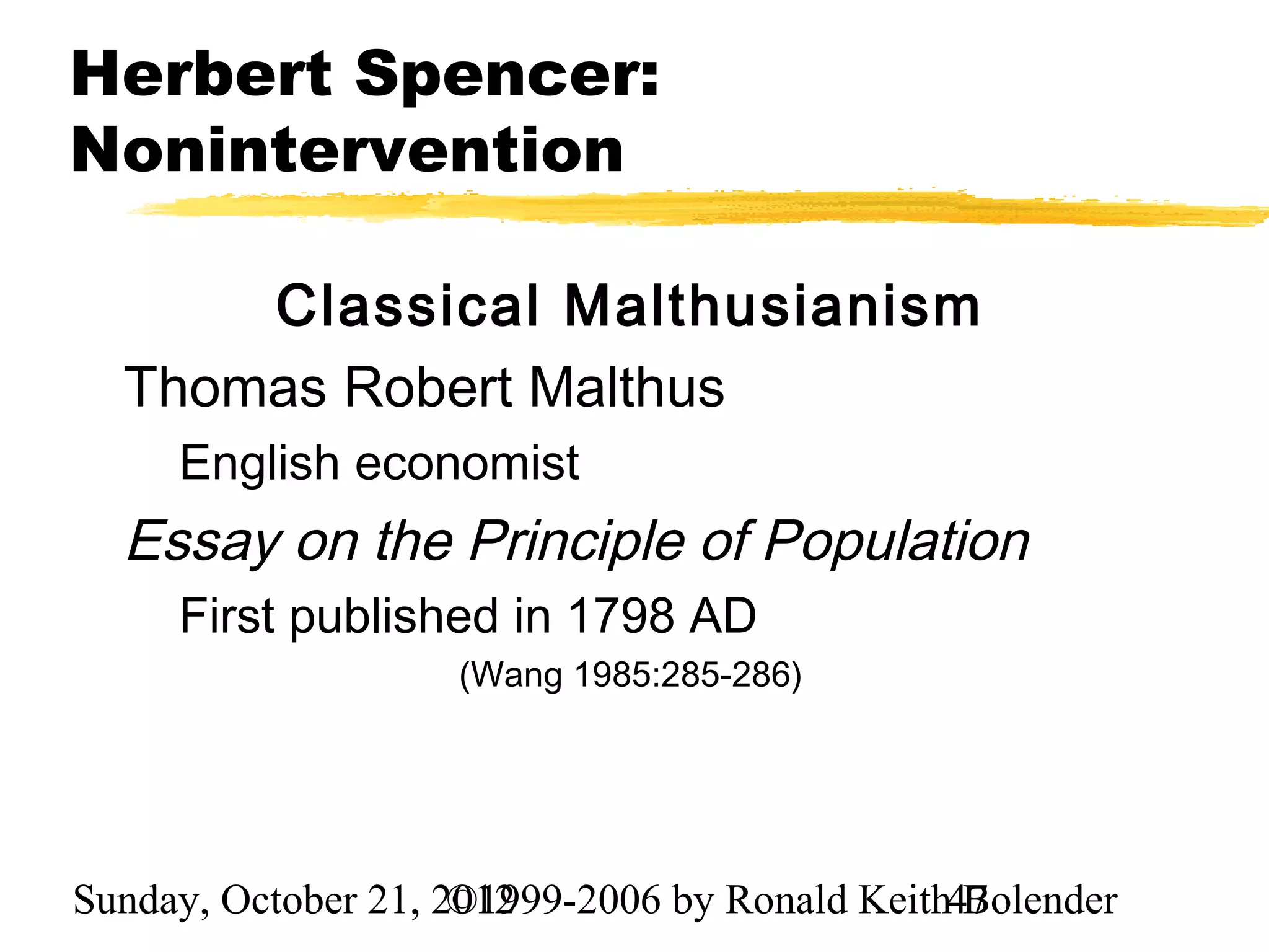 Herbert Spencer:
Nonintervention

      Classical Malthusianism
  Thomas Robert Malthus
     English economist
  Essay on the Principle of Population
     First published in 1798 AD
                    (Wang 1985:285-286)




Sunday, October 21, 2012
                     ©1999-2006 by Ronald Keith47
                                                Bolender
 