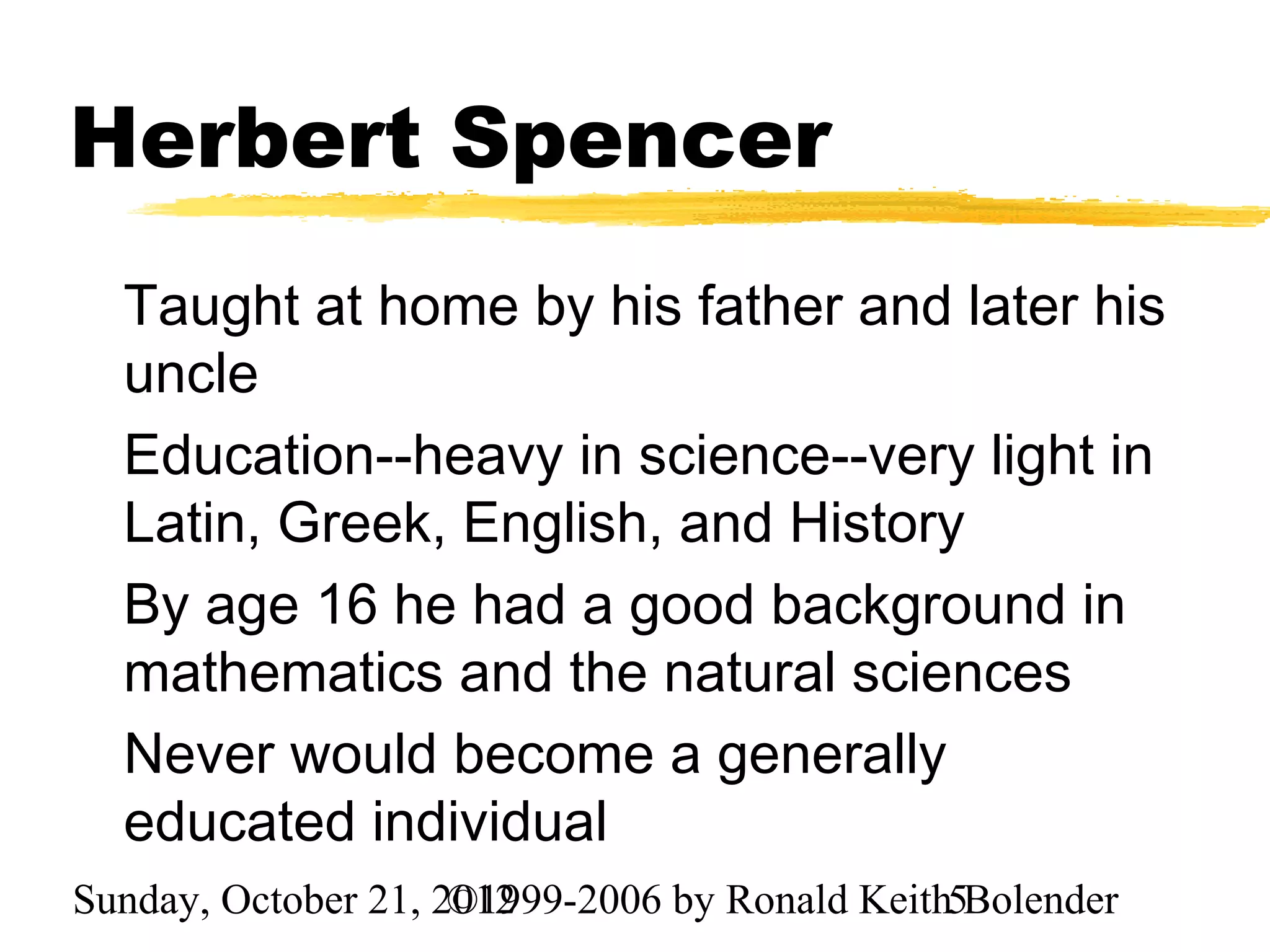 Herbert Spencer
  Taught at home by his father and later his
  uncle
  Education--heavy in science--very light in
  Latin, Greek, English, and History
  By age 16 he had a good background in
  mathematics and the natural sciences
  Never would become a generally
  educated individual
Sunday, October 21, 2012
                     ©1999-2006 by Ronald Keith5Bolender
 